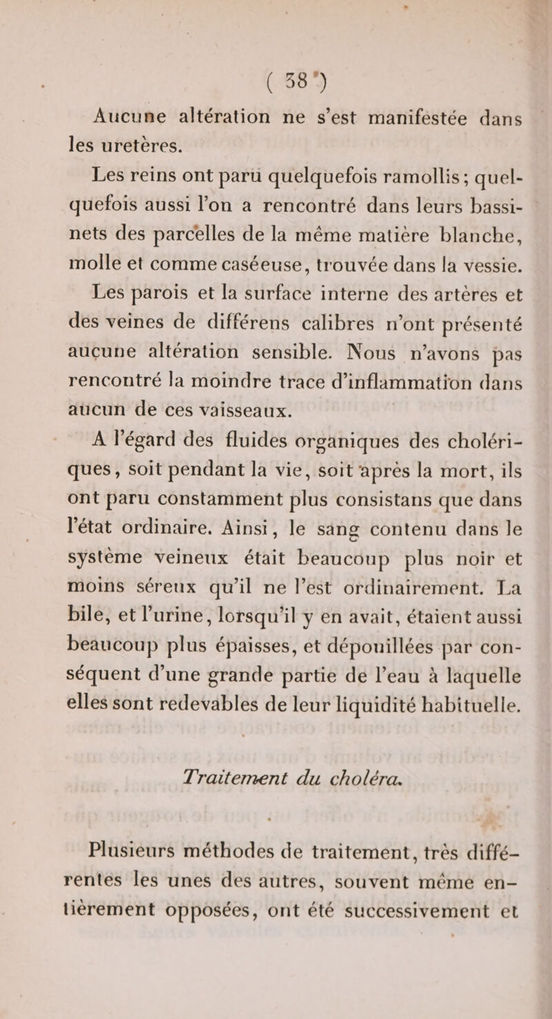 ( 58-) Aucune altération ne s’est manifestée dans les uretères. Les reins ont parti quelquefois ramollis ; quel¬ quefois aussi l’on a rencontré dans leurs bassi¬ nets des parcelles de la même matière blanche, molle et comme caséeuse, trouvée dans la vessie. Les parois et la surface interne des artères et des veines de différens calibres n’ont présenté aucune altération sensible. Nous n’avons pas rencontré la moindre trace d’inflammation dans aucun de ces vaisseaux. A l’égard des fluides organiques des choléri¬ ques, soit pendant la vie, soit ‘après la mort, ils ont paru constamment plus consistans que dans l’état ordinaire. Ainsi, le sang contenu dans le système veineux était beaucoup plus noir et moins séreux qu’il ne l’est ordinairement. La bile, et l’urine, lorsqu’il y en avait, étaient aussi beaucoup plus épaisses, et dépouillées par con¬ séquent d’une grande partie de l’eau à laquelle elles sont redevables de leur liquidité habituelle. Traitement du choléra. Plusieurs méthodes de traitement, très diffé¬ rentes les unes des autres, souvent meme en¬ tièrement opposées, ont été successivement et