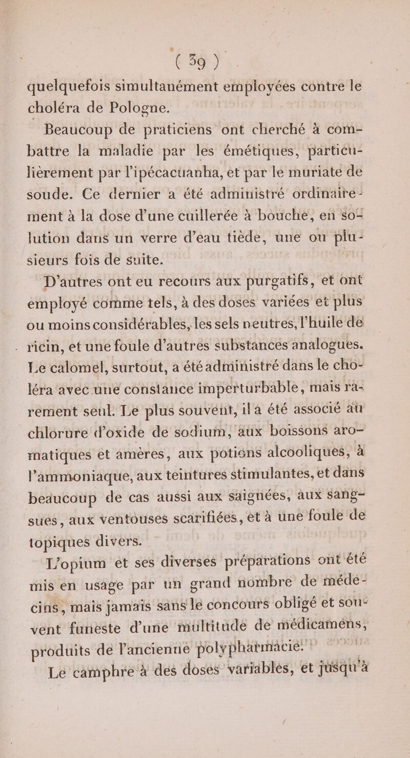 quelqiiefoivS simultanément employées contre le choléra de Pologne. Beaucoup de praticiens ont cherché à com¬ battre la maladie par les émétiques, particu¬ lièrement par ripécacuanha, et par le muriate de soude. Ge dernier a été administré ordinaire- ment à la dose d’une cuillerée à bouche, en so¬ lution dans un verre d^eau tiède, une ou plu¬ sieurs fois de Suite. D’autres ont eu recours aux purgatifs, et ont employé comme tels, à des doses variées et plus ou moinsconsidérables, les sels neutres, f huile de ricin, et une foule d’autres substances analogues. Le calomel, surtout, a été administré dans le cho¬ léra avec une constance imperturbable, mais ra¬ rement seul. Le plus souvent, il a été associé au chlorure d’oxide de sodium, aux boissons aro¬ matiques et amères, aux potions alcooliques, a l’ammoniaque, aux teintures stimulantes,et dans beaucoup de cas aussi aux saignées, aux sang¬ sues, aux ventôuses scarifiées, et à une foule de topiques divers. L’opium et ses diverses préparations ont été mis en usage par un grand nombre de méde¬ cins , mais jamais sans le concours oblige et sou¬ vent funeste d’une multitude de médicamens, produits de l’ancienne polyphafinacie. Le campVire à des doses variables, et jusqu a