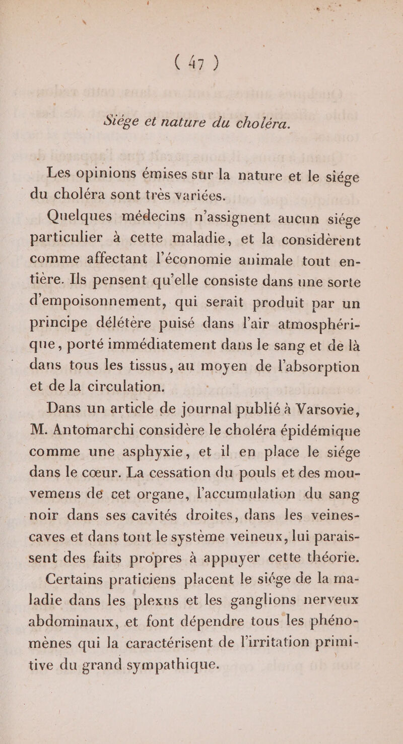 Siège et nature du choléra. Les opinions émises sur la nature et le siège du choléra sont très variées. Quelques médecins n’assignent aucun siège particulier à cette maladie, et la considèrent comme affectant l’économie animale tout en¬ tière. Ils pensent quelle consiste dans une sorte d’empoisonnement, qui serait produit par un principe délétère puisé dans l’air atmosphéri¬ que, porté immédiatement dans le sang et dè là dans tous les tissus, au moyen de l’absorption et de la circulation. Dans un article de journal publié à Varsovie, M. Antomarchi considère le choléra épidémique comme une asphyxie, et il en place le siège dans le cœur. La cessation du pouls et des mou- vemens de cet organe, raccumulation du sang noir dans ses cavités droites, dans les veines- caves et dans tout le système veineux, lui parais¬ sent des faits propres à appuyer cette théorie. Certains praticiens placent le siège de la ma¬ ladie dans les plexus et les ganglions nerveux abdominaux, et font dépendre tous les phéno¬ mènes qui la caractérisent de l’irritation primi- tive du grand sympathique.