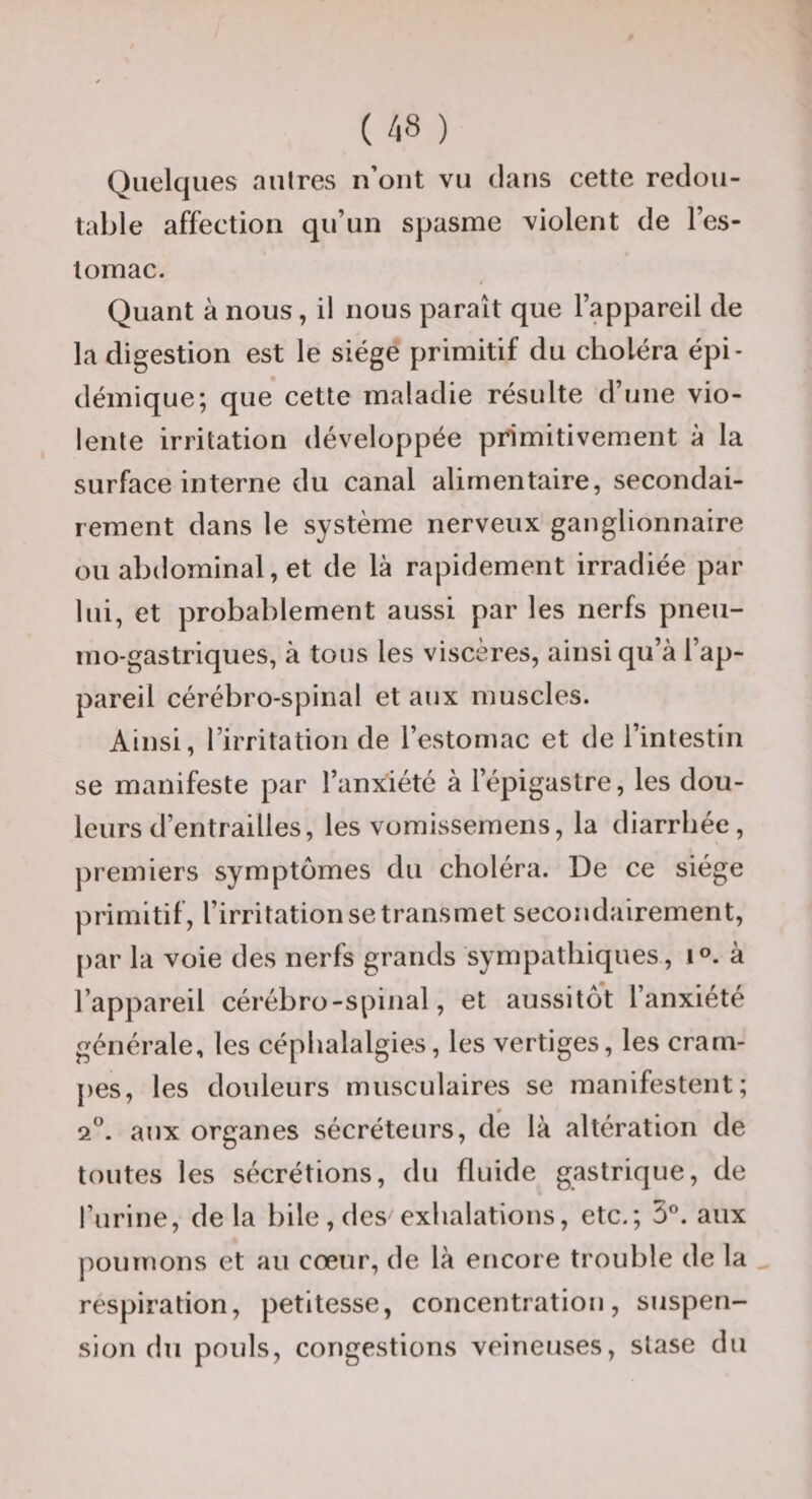 Quelques aulres n’ont vu clans cette redou¬ table affection qu’un spasme violent de l’es¬ tomac. Quant à nous, il nous paraît que l’appareil de la digestion est le siège primitif du choléra épi¬ démique; que cette maladie résulte d’une vio¬ lente irritation développée primitivement à la surface interne du canal alimentaire, secondai¬ rement dans le système nerveux ganglionnaire ou abdominal, et de là rapidement irradiée par lui, et probablement aussi par les nerfs pneu- mo-gastriques, à tous les viscères, ainsi qu’à l’ap¬ pareil cérébro-spinal et aux muscles. Ainsi, l’irritation de l’estomac et de l’intestin se manifeste par l’anxiété à l’épigastre, les dou¬ leurs d’entrailles, les vomissemens, la diarrhée, premiers symptômes du choléra. De ce siège primitif, l’irritation se transmet secondairement, par la voie des nerfs grands sympathiques, i®. à l’appareil cérébro-spinal, et aussitôt l’anxiété générale, les céphalalgies, les vertiges, les cram¬ pes, les douleurs musculaires se manifestent; 2”. aux organes sécréteurs, de là altération de toutes les sécrétions, du fluide gastrique, de l’urine, de la bile, des exhalations, etc.; aux poumons et au cœur, de là encore trouble de la _ respiration, petitesse, concentration, suspen¬ sion du pouls, congestions veineuses, stase du