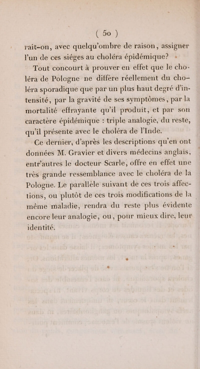 îait-on, avec qiielqu’ombre de raison, assigner l’un de ces sièges au choléra épidémique? • Tout concourt à prouver en elfet que le cho¬ léra de Pologne ne diffère réellement du cho¬ léra sporadique que par un plus haut degré d’in¬ tensité, par la gravité de ses symptômes, par la mortalité effrayante qu’il produit, et par son caractère épidémique : triple analogie, du reste, qu’il présente avec le choléra de l’Inde. Ce dernier, d’après les descriptions qu’en ont données M. Gravier et divers médecins anglais, entr’autres le docteur Scarle, offre en effet une très grande ressemblance avec le choléra de la Pologne. Le parallèle suivant de ces trois affec¬ tions, ou plutôt de ces trois modifications de la meme maladie, rendra du reste plus évidente encore leur analogie, ou, pour mieux dire, leur identité.