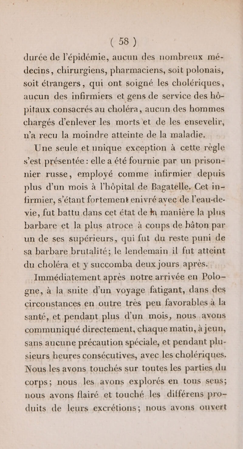 durée de l’épidémie, aucun des nombreux mé¬ decins, chirurgiens, pharmaciens, soit polonais, soit étrangers, qui ont soigné les cholériques, aucun des infirmiers et gens de service des hô¬ pitaux consacrés au choléra, aucun des hommes chargés d’enlever les morts et de les ensevelir, n’a reçu la moindre atteinte de la maladie. Une seule et unique exception à cette règle s’est présentée : elle a été fournie par un prison¬ nier russe, employé comme infirmier depuis plus d’un mois à l’hôpital de Bagatelle. Cet in¬ firmier, s’étant fortement enivré avec de l’eau-de- vie, fut battu dans cet état de ki manière la plus barbare et la plus atroce à coups de bâton par un de ses supérieurs, qui fut du reste puni de sa barbare brutalité; le lendemain il fut atteint du choléra et y succomba deux jours après. Immédiatement après notre arrivée en Polo¬ gne, à la suite d’un voyage fatigant, dans des circonstances en outre très peu favorables à la santé, et pendant plus d’un mois, nous avons communiqué directement, chaque matin, à jeun, sans aucune précaution spéciale, et pendant plu¬ sieurs heures consécutives, avec les cholériques. Nous les avons touchés sur toutes les parties du corps; nous les avons explorés en tous sens; nous avons flairé et touché les dilférens pro¬ duits de leurs excrétions; nous avons ouvert