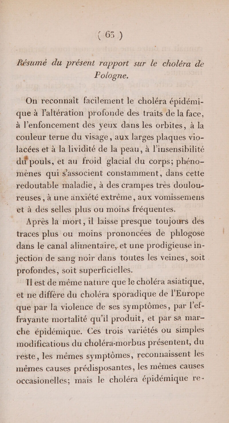 Résumé du présent rapport sur le choléra de Pologne, On reconnaît facilement le choléra épidémi¬ que à l’altération profonde des traits de la face, à l’enfoncement des yeux dans les orbites, à la couleur terne du visage, aux larges plaques vio¬ lacées et à la lividité de la peau, à Finsensibilité du pouls, et au froid glacial du corps; phéno¬ mènes qui s’associent constamment, dans cette redoutable maladie, à des crampes très doulou^ reuses, à une anxiété extrême, aux vomissemens et à des selles plus ou moins fréquentes. Après la mort, il laisse presque toujours des traces plus ou moins prononcées de phlogose dans le canal alimentaire,.et une prodigieuse in¬ jection de sang noir dans toutes les veines, soit profondes, soit superficielles. Tl est de même nature que le choléra asiatique, et ne diffère du choléra sporadique de l’Europe que par la violence de ses symptômes, par l ef¬ frayante mortalité qu’il produit, et par sa mar¬ che épidémique. Ces trois variétés ou simples modifications du choléra-morbus présentent, du reste, les mêmes symptômes, reconnaissent les mêmes causes prédisposantes, les mêmes causes occasionelles; mais le choléra épidémique re- {