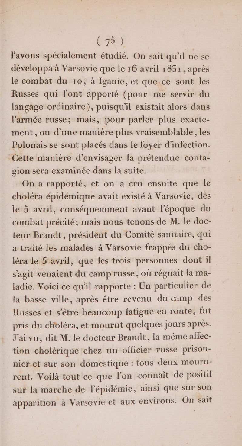 l’avons spécialement étudié. On sait qu’il ne se développa à Yarsovie que le i6 avril 185 i ^ après le combat du lo, à Iganie, et que ce sont les Russes qui l’ont apporté (pour me servir du langage ordinaire), puisqu’il existait alors dans l’armée russe; mais, pour parier plus exacte¬ ment, ou d’une manière plus vraisemblable, lés Polonais se sont placés dans le foyer d’infection. Cette manière d’envisager la prétendue conta¬ gion sera examinée dans la suite. On a rapporté, et on a cru ensuite que le choléra épidémique avait existé à Yarsovie, dès le 5 avril, conséquemment avant l’époque du combat précité; mais nous tenons de M. le doc¬ teur Brandt, président du Comité sanitaire, qui a traité les malades à Yarsovie frappés du cho¬ léra le 5 avril, que les trois personnes dont il s’agit venaient du camp russe, où régnait la ma¬ ladie. Yoici ce qu’il rapporte : Un particulier de la basse ville, après être revenu du camp des Russes et s’être beaucoup fatigué en route, fut pris du choléra, et mourut quelques jours après. J’ai vu, dit M. le docteur Brandt, la même affec¬ tion cholérique chez un officier russe prison¬ nier et sur son domestique : tous deux mouru¬ rent. Yoilà tout ce que l’on connaît de positif sur la marche de l’épidémie, ainsi que sur son apparition à Yarsovie et aux environs. On sait