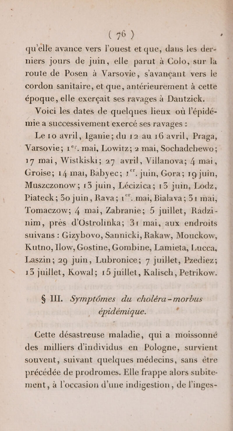 (jii’elle avance vers l’ouest et que, dans les der¬ niers jours de juin, elle parut à Colo, sur la route de Posen à Varsovie, s’avançant vers le cordon sanitaire, et que, antérieurement à cette époque, elle exerçait ses ravages à Dantzick. Voici les dates de quelques lieux où l’épidé¬ mie a successivement exercé ses ravages : Le lo avril, Iganie; du 12 au 16 avril, Praga, Varsovie; mai, Lowitz; 2 mai, Sochadcbewo; 17 mai, Wislkiski; 27 avril, Villanova; 4 mai. Croise; 14 mai, Babyec; juin, Gora; 19 juin, Muszczonow; 13 juin, Lécizica; i5 juin, Lodz, Piateck; 3ojuin,Rava; V. mai, Bialava; 3i mai, Tomaczow; 4 mai, Zabranie; 5 juillet, Badzi- nim, près d’üstrobnka; 3r mai, aux endroits suivans : Gizybovo, Sannicki, Rakaw, Mouckow, Kutno, Ilow, Gostine, Gombine, Lamiela, Lucca, Laszin; 29 juin, Lubronice; 7 juillet, Pzediez; i3 juillet, Kowal; i5 juillet, Raliscb, Petrikow. § III. Symptômes du choléra-morhus épidémique, * Cette désastreuse maladie, qui a moissonné des milliers d’individus en Pologne, survient souvent, suivant quelques médecins, sans être |)récédée de prodromes. Elle frappe alors subite¬ ment, à l’occasion d’une indigestion, de l’inges-