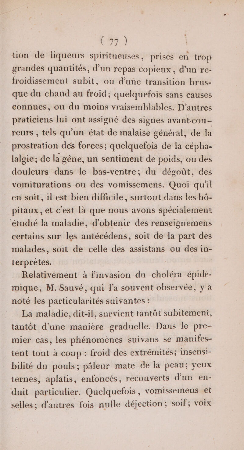 tion de liqueurs spiritueuses, prises en trop grandes quantités, d’un repas copieux, d’un re¬ froidissement subit, ou d’une transition brus¬ que du chaud au froid; quelquefois sans causes connues, ou du moins vraisemblables. D’autres praticiens lui ont assigné des signes avant-cou¬ reurs , tels qu’un état de malaise général, de la prostration des forces; quelquefois de la cépha¬ lalgie; de la gêne, un sentiment de poids, ou des douleurs dans le bas-ventre; du dégoût, des vomiturations ou des vomissernens. Quoi qu’il en soit, il est bien difficile, surtout dans les hô¬ pitaux, et c’est là que nous avons spécialement étudié la maladie, d’obtenir des renseignemens certains sur Içs antécédens, soit de la part des malades, soit de celle des assistans ou des in¬ terprètes. Relativement à l’invasion du choléra épidé¬ mique, M. Sauvé, qui l’a souvent observée, y a noté les particularités suivantes : La maladie, dit-il, survient tantôt subitement, tantôt d’une manière graduelle. Dans le pre¬ mier cas, les phénomènes suivans se manifes¬ tent tout à coup : froid des extrémités; insensi¬ bilité du pouls; pâleur mate de la peau; yeux ternes, aplatis, enfoncés, recouverts d’un en¬ duit particulier. Quelquefois, vomissernens et selles; d’autres fois nulle déjection; soif; voix