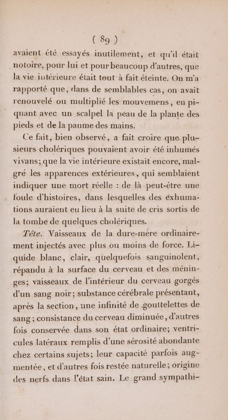 ( «9 ) avaient été essayés inutilement, et qu’il était notoire, pour lui et pour beau coup d’autres, que la vie intérieure était tout à fait éteinte. On m’a rapporté que, dans de semblables cas, on avait renouvelé ou multiplié les mouvemens, en pi¬ quant avec un scalpel la peau de la plante des pieds et de la paume des mains. Ce fait, bien observé, a fait croire que plu¬ sieurs cholériques pouvaient avoir été inhumés vivans; que la vie intérieure existait encore, mal¬ gré les apparences extérieures, qui semblaient indiquer une mort réelle : de là peut-être une foule d’histoires, dans lesquelles des exhuma¬ tions auraient eu lieu à la suite de cris sortis de la tombe de quelques cholériques. Tête. Vaisseaux de la dure-mère ordinaire¬ ment injectés avec plus ou moins de force. Li¬ quide blanc, clair, quelquefois sanguinolent, répandu à la surface du cerveau et des ménin¬ ges; vaisseaux de l’intérieur du cerveau gorgés d’un sang noir; substance cérébrale présentant, après la section, une infinité de .gouttelettes de sang ; consistance du cerveau diminuée, d autres fois conservée dans son état ordinaire; ventri¬ cules latéraux remplis d’une sérosité abondante chez certains sujets; leur capacité parfois aug¬ mentée, et d’autres fois restée naturelle; origine des nerls dans Fétat sain. Le grand sympathi-