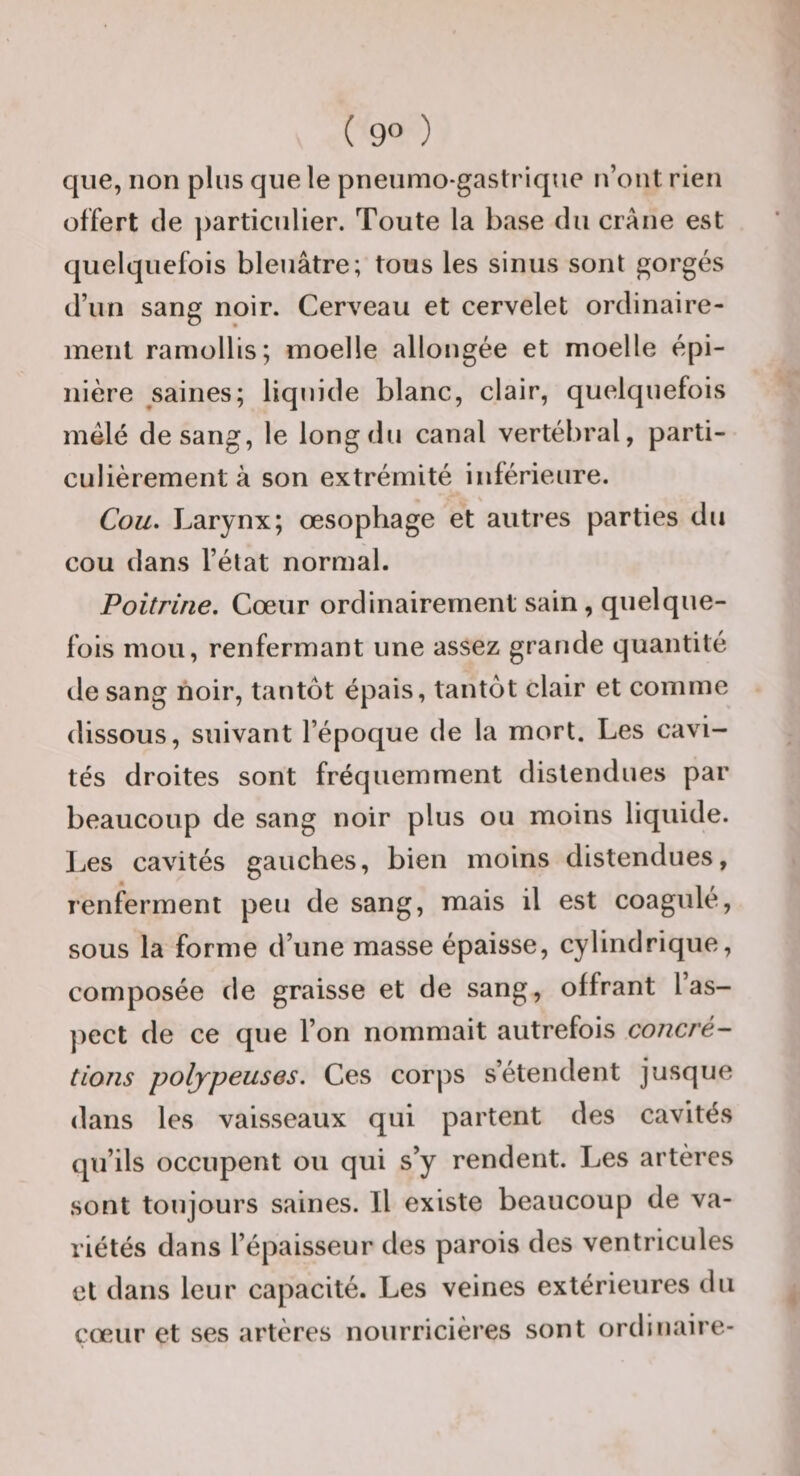 que, non plus que le pneumo-gastrique n’ont rien offert de ])articulier. Toute la base du crâne est quelquefois bleuâtre; tous les sinus sont gorgés d’un sang noir. Cerveau et cervelet ordinaire¬ ment ramollis; moelle allongée et moelle épi¬ nière saines; liquide blanc, clair, quelquefois mélé de sang, le long du canal vertébral, parti¬ culièrement à son extrémité inférieure. V Cou, Larynx; œsophage et autres parties du cou dans l’état normal. Poitrine. Cœur ordinairement sain, quelque¬ fois mou, renfermant une assez grande quantité de sang noir, tantôt épais, tantôt clair et comme dissous, suivant l’époque de la mort. Les cavi¬ tés droites sont fréquemment distendues par beaucoup de sang noir plus ou moins liquide. Les cavités gauches, bien moins distendues, renferment peu de sang, mais il est coagulé, sous la forme d’une masse épaisse, cylindrique, composée de graisse et de sang, offrant las- ]iect de ce que l’on nommait autrefois concré¬ tions poljpeuses. Ces corps s’étendent jusque dans les vaisseaux qui partent des cavités qu’ils occupent ou qui s’y rendent. Les artères sont toujours saines. Il existe beaucoup de va¬ riétés dans l’épaisseur des parois des ventricules et dans leur capacité. Les veines extérieures du cœur et ses artères nourricières sont ordinaire-