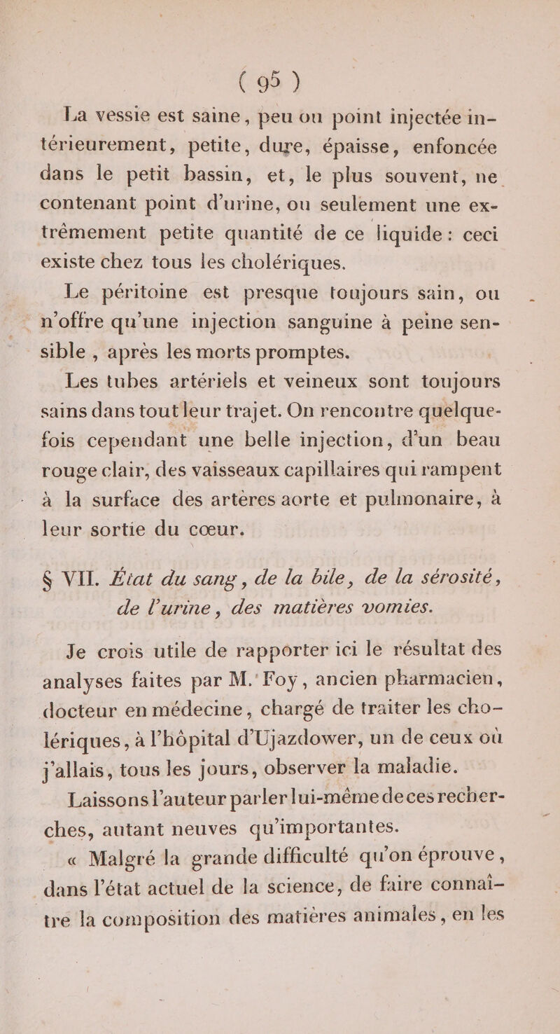 r.a vessie est saine, peu ou point injectée in¬ térieurement, petite, dure, épaisse, enfoncée dans le petit bassin, et, le pius souvent, ne contenant point d’urine, ou seulement une ex¬ trêmement petite quantité de ce liquide : ceci existe chez tous les cholériques. Le péritoine est presque toujours sain, ou n’offre qu’une injection sanguine à peine sen¬ sible , après les morts promptes. Les tubes artériels et veineux sont toujours sains dans tout leur trajet. On rencontre quelque¬ fois cependant une belle injection, d’un beau rouge clair, des vaisseaux capillaires qui rampent à la surface des artères aorte et pulmonaire, à leur sortie du cœur. § VII. État du sang^ de la hüe, de la sérosité, de Vurine y des matières vomies. Je crois utile de rapporter ici le résultat des analyses faites par M. Foy, ancien pharmacien, docteur en médecine, chargé de traiter les cho¬ lériques, à l’hôpital d’Ujazdower, un de ceux où j’allais, tous les jours, observer la maladie. Laissons l’auteur parler 1 ui-même de ces recher¬ ches, autant neuves qu’importantes. « Malgré la grande difficulté qu’on éprouve, dans l’état actuel de la science, de fifire connaî¬ tre la composition des matières animales, en les