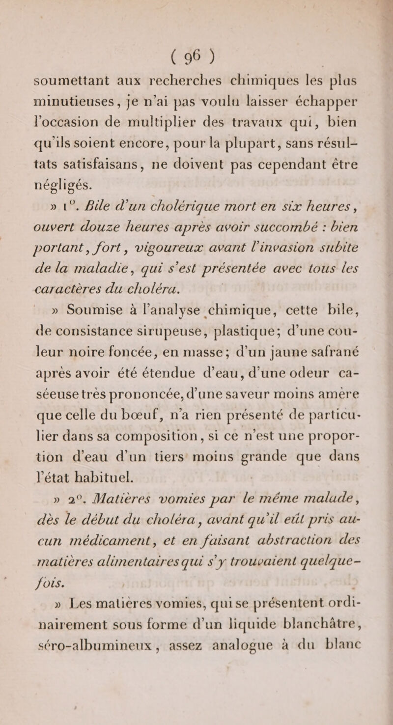 soumettant aux recherches chimiques les plus minutieuses, je n’ai pas voulu laisser échapper l’occasion de multiplier des travaux qui, bien qu’ils soient encore, pour la plupart, sans résul¬ tats satisfaisans, ne doivent pas cependant être négligés. 3) i Bile d'un cholérique mort en six heures, ouvert douze heures après avoir succombé : bien portant y fort, vigoureux avant Vinvasion subite delà maladie^ qui s'est présentée avec tous les caractères du choléra. 3) Soumise à l’analyse ^chimique, cette bile, de consistance sirupeuse, plastique; d’une cou¬ leur noire foncée, en masse; d’un jaune safrané après avoir été étendue d’eau, d’une odeur ca¬ séeuse très prononcée, d’une saveur moins amère que celle du bœuf, n’a rien présenté de particii' lier dans sa composition, si ce n’est une propor¬ tion d’eau d’un tiers moins grande que dans l’état habituel. 33 Matières vomies par le même malade ^ dès le début du choléra^ avant qu il eût pris au¬ cun médicament^ et en faisant abstraction des matières alimentaires qui s'y trouvaient quelque¬ fois. 3) Les matières vomies, qui se présentent ordi¬ nairement sous forme d’un liquide blanchâtre, séro-albumineux, assez analogue à du blanc