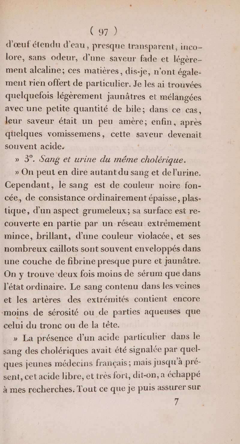 d'oeuf éleiidii d’eau, presque trauspareut, inco»» lore, sans odeur, d’une saveur fade et légère¬ ment alcaline; ces matières, disqe, n’ont égale¬ ment rien offert de particulier. Je les ai trouvées quelquefois légèrement jaunâtres et mélangées avec une petite quantité de bile; dans ce cas, leur saveur était un peu amère; enfin, après quelques vomissemens, cette saveur devenait souvent acide. » 3”. Sang et urine du même cholérique, » On peut en dire autant du sang et deFurine. Cependant, le sang est de couleur noire fon¬ cée, de consistance ordinairement épaisse, plas¬ tique, d’un aspect grumeleux; sa surface est re¬ couverte en partie par un réseau extrêmement mince, brillant, d’une couleur violacée, et ses nombreux caillots sont souvent enveloppés dans une couche de fibrine presque pure et jaunâtre. On y trouve deux fois moins de sérum que dans l’état ordinaire. Le sang contenu dans les veines et les artères des extrémités contient encore •moins de sérosité ou de parties aqueuses que celui du tronc ou de la tète. « La présence d’un acide particulier dans le sang des cholériques avait été signalée par quel¬ ques jeunes médecins français; mais jusqu a,pré- sent, cet acide libre, et très fort, dit-on, a échappé à mes recherches. Tout ce que je puis assurer sur 7