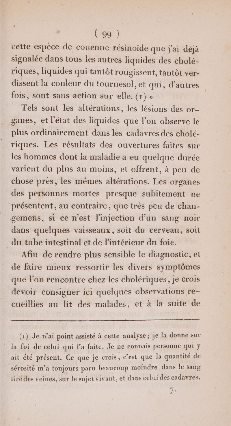 1 ( 99 ) cette espèce de couenne résinoïde que j’ai déjà signalée dans tous les autres liquides des cholé¬ riques, liquides qui tantôt rougissent, tantôt ver¬ dissent la couleur du tournesol,et qui, d’autres fois, sont sans action sur elle, (i) o Tels sont les altérations, les lésions des or¬ ganes, et l’état des liquides que l’on observe le plus ordinairement dans les cadavres des cholé¬ riques. Les résultats des ouvertures faites sur les hommes dont la maladie a eu quelque durée varient du plus au moins, et offrent, à peu de chose près, les memes altérations. Les organes des personnes mortes presque subitement ne présentent, au contraire, que très peu de chan- gemens, si ce n’est rinjection d’un sang noir dans quelques vaisseaux, soit du cerveau, soit du tube intestinal et de l’intérieur du foie. Afin de rendre plus sensible le diagnostic, et de faire mieux ressortir les divers symptômes que l’on rencontre chez les cholériques, je crois devoir consigner ici quelques observations re¬ cueillies au lit des malades, et à la suite de (i) Je n’ai point assisté à cette analyse; je la donne sur la foi de celui qui l’a faite. Je ne connais personne qui y ait été présent. Ce que je crois, c’est que la quantité de sérosité m’a toujours paru beaucoup moindre dans le sang tiré des veines, sur le sujet vivant, et dans celui des cadavres, 7- /