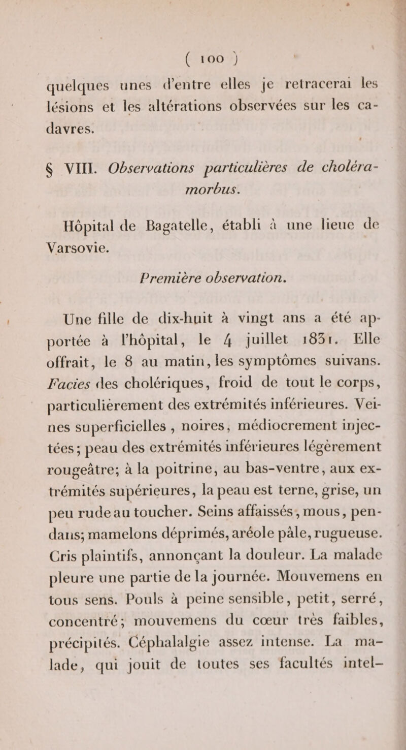 ( lOO J / quelques unes (l’entre elles je retracerai les lésions et les altérations observées sur les ca¬ davres. » § YIII. Observations particulières de choléra^ morhus. Hôpital de Bagatelle, établi à une lieue de Varsovie. Première observation. Une fille de dix-huit à vingt ans a été ap¬ portée à l’hôpital, le 4 juillet i85r. Elle offrait, le 8 au matin, les symptômes suivans. Faciès i\e,^ cholériques, froid de tout le corps, particulièrement des extrémités inférieures. Vei¬ nes superficielles , noires, médiocrement injec¬ tées; peau des extrémités inférieures légèrement rougeâtre; à la poitrine, au bas-ventre, aux ex¬ trémités supérieures, la peau est terne, grise, un peu rude au toucher. Seins affaissés, mous, pen- daiis; mamelons déprimés, aréole pâle, rugueuse. Cris plaintifs, annonçant la douleur. La malade pleure une partie de la journée. Mouvemens en tous sens. Pouls â peine sensible, jietit, serré, concentré; mouvemens du cœur très faibles, précipités. Céphalalgie assez intense. La ma¬ lade, qui jouit de toutes ses facultés intel-