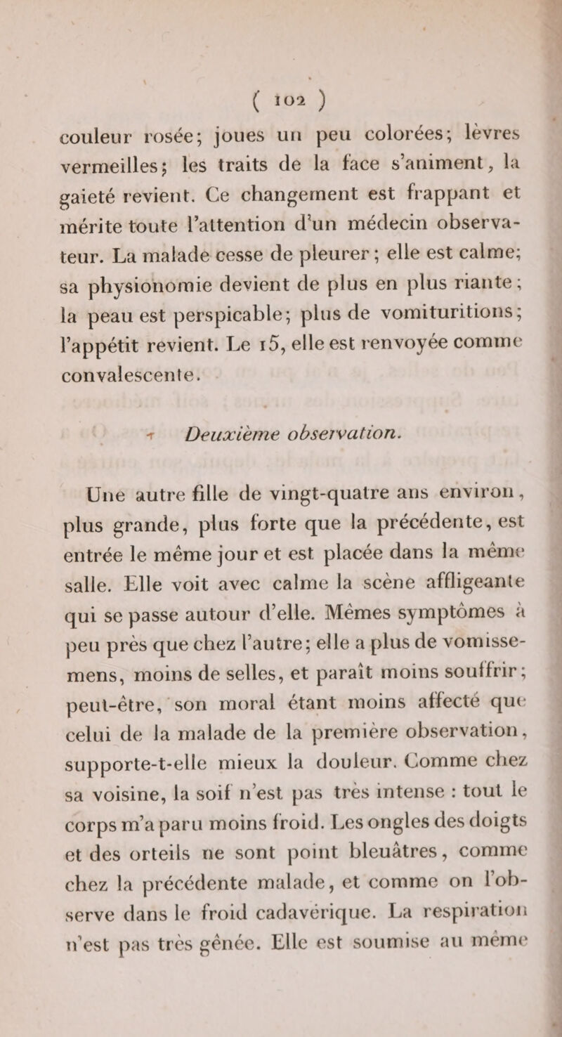 couleur rosée; joues un peu colorées; lèvres vermeilles5 les traits de la face s’animent, la gaieté revient. Ce changement est frappant et mérite toute Taltention d’un médecin observa¬ teur. La malade cesse de pleurer ; elle est calme; sa physionomie devient de plus en plus riante ; la peau est perspicable; plus de vomituritions; l’appétit revient. Le i5, elle est renvoyée comme convalescente. -r Deuxieme observation. Une autre fille de vingt-quatre ans environ, plus grande, plus forte que la précédente, est entrée le même jour et est placée dans la même salle. Elle voit avec calme la scène affligeante qui se passe autour d’elle. Mêmes symptômes à peu près que chez l’autre; elle a plus de vomisse- mens, moins de selles, et paraît moins soutfrir; peut-être, ' son moral étant moins affecté que celui de la malade de la première observation, supporte-t-elle mieux la douleur. Comme chez sa voisine, la soif n’est pas très intense : tout le corps m’a paru moins froid. Les ongles des doigts et des orteils ne sont point bleuâtres, comme chez la précédente malade, et comme on l’ob¬ serve dans le froid cadavérique. La respiration n’est pas très gênée. Elle est soumise au même