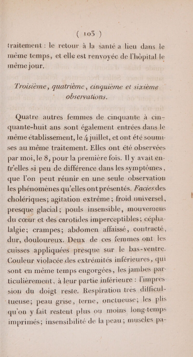 îraiteinent : le retour à la santé a lieu dans le même temps, et elle est renvoyée de l’hôpital le même jour. Troisième^ quatrième^ cinquième et sixième observations. Quatre autres femmes de cinquante à cin¬ quante-huit ans sont également entrées dans le même établissement, le 4 juillet, et ont été soumi¬ ses au même traitement. Elles ont été observées par moi, le 8, pour la première fois. Il y avait en- . tr’elles si peu de différence dans les symptômes, que l’on peut réunir en une seule observation les phénomènes qu’elles ont présentés. Fades des cholériques; agitation extrême; froid universel, presque glacial; pouls insensible, mouvemens du cœur et des carotides imperceptibles; cépha¬ lalgie; crampes; abdomen affaissé, contracté, dur, douloureux. Deux de ces femmes ont les cuisses appliquées presque sur le bas-ventre. Couleur violacée des extrémités inférieures, qui sont en même temps engorgées, les jambes par¬ ticulièrement, à leur partie inférieure : l’impres sion du doigt reste. Respiration très difficul- tueuse; peau grise, terne, onctueuse; les plis qu’on y fait restent plus ou moins long-temps imprimés; insensibilité de la peau; muscles pa- /