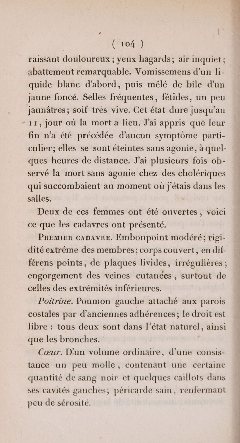 raissanl douloureux ; yeux hagards; air inquiet ; abattement remarquable. Vomissemens d’un li¬ quide blanc d’abord, puis mêlé de bile d’un jaune foncé. Selles fréquentes, fétides, un peu jaunâtres; soif très vive. Cet état dure jusqu’au 11, jour où la mort a lieu. J’ai appris que leur fin n’a été précédée d’aucun symptôme parti¬ culier; elles se sont éteintes sans agonie, à quel¬ ques heures de distance. J’ai plusieurs fois ob¬ servé la mort sans agonie chez des cholériques qui succombaient au moment où j’étais dans les salles. Deux de ces femmes ont été ouvertes, voici ce que les cadavres ont présenté. Premier cadavre. Embonpoint modéré; rigi¬ dité extrême des membres; corps couvert, cndil- férens points, de plaques livides, irrégulières; engorgement des veines cutanées , surtout de celles des extrémités inférieures. Poitrine. Poumon gauche attaché aux parois costales par d’anciennes adhérences; le droit est libre : tous deux sont dans l’état naturel, ainsi que les bronches. ' Cœur. D’un volume ordinaire, d’une consis¬ tance un peu molle , contenant une certaine quantité de sang noii' et quelques caillots dans ses cavités gauches; péricarde sain, renfermant peu de sérosité.