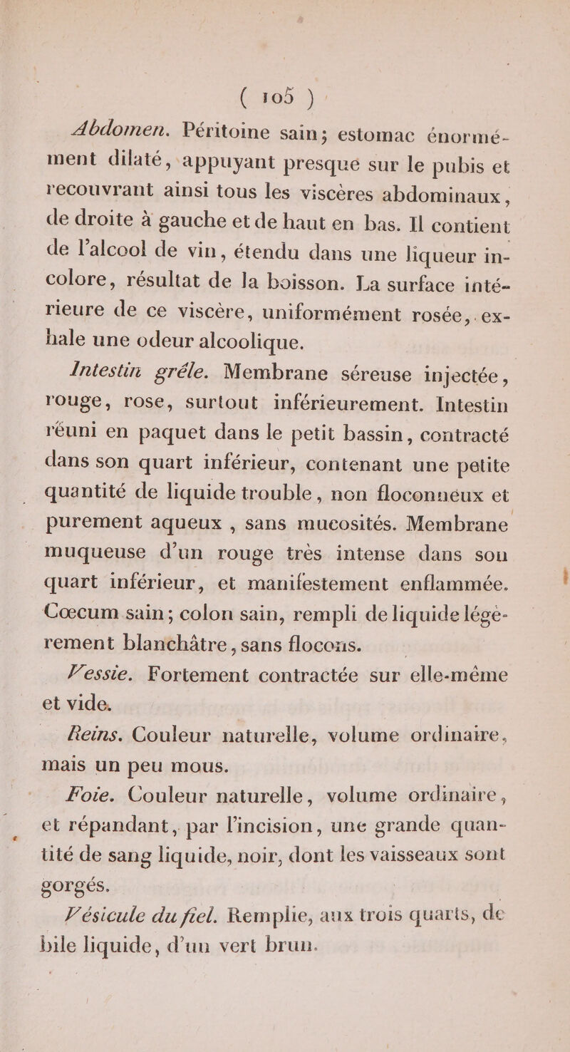 Abdomen. Péritoine sainj estomac énormé¬ ment dilaté, appuyant presque sur le pubis et recouvrant ainsi tous les viscères abdominaux, de droite à gauche et de haut en bas. Il contient de 1 alcool de vin, étendu dans une liqueur in- colore, résultat de la boisson. La surface inté¬ rieure de ce viscère, uniformément rosée, ex¬ hale une odeur alcoolique. Intestin grêle. Membrane séreuse injectée, rouge, rose, surtout inférieurement. Intestin réuni en paquet dans le petit bassin, contracté dans son quart inférieur, contenant une petite quantité de liquide trouble, non floconneux et purement aqueux , sans mucosités. Membrane muqueuse d’un rouge très intense dans sou quart inférieur, et manifestement enflammée. Cæcum sain; colon sain, rempli de liquide légè¬ rement blanchâtre, sans flocons. Vessie. Fortement contractée sur elle-même et vide. Reins, Couleur naturelle, volume ordinaire, mais un peu mous. Foie, Couleur naturelle, volume ordinaire, et répandant, par l’incision, une grande quan¬ tité de sang liquide, noir, dont les vaisseaux sont gorgés. Vésicule du fiel. Remplie, aux trois quarts, de bile liquide, d’uii vert brun. /