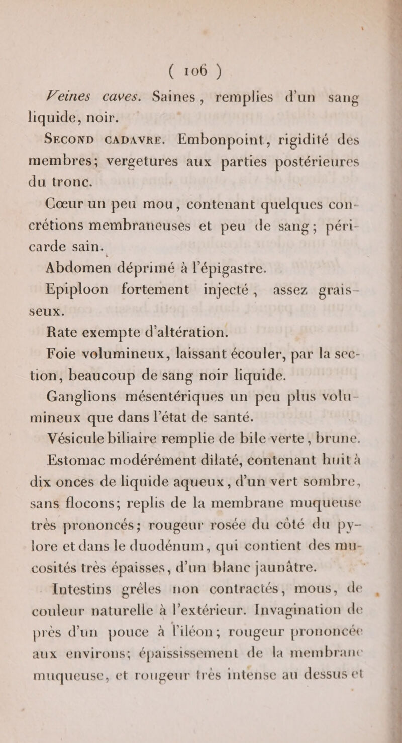 ( '06 ) Feines caves. Saines, remplies (riin sang liquide, noir. Second cadavre. Embonpoint, rigidité des membres; vergetures aux parties postérieures du tronc. Cœur un peu mou, contenant quelques con¬ crétions membraneuses et peu de sang ; péri¬ carde sain. Abdomen déprimé à l’épigastre. Epiploon fortement injecté , assez grais¬ seux. Rate exempte d’altération. Foie volumineux, laissant écouler, par la sec¬ tion, beaucoup de sang noir liquide. Ganglions mésentériques un peu plus volu¬ mineux que dans l’état de santé. Vésicule biliaire remplie de bile verte, brune. Estomac modérément dilaté, contenant huit à dix onces de liquide aqueux, d’un vert sombre, sans flocons; replis de la membrane muqueuse' très prononcés; rougeur rosée du côté du py¬ lore et dans le duodénum, qui contient des mu¬ cosités très épaisses, d’un blanc jaunâtre. Intestins grêles non contractés, mous, ii(' , couleur naturelle à l’extérieur. Invagination de pi'ès d’un pouce â Tiléon ; rougeur |)rononcée aux environs; épaississement de la membraiK' muqueuse, et rougeur très intense au dessus et