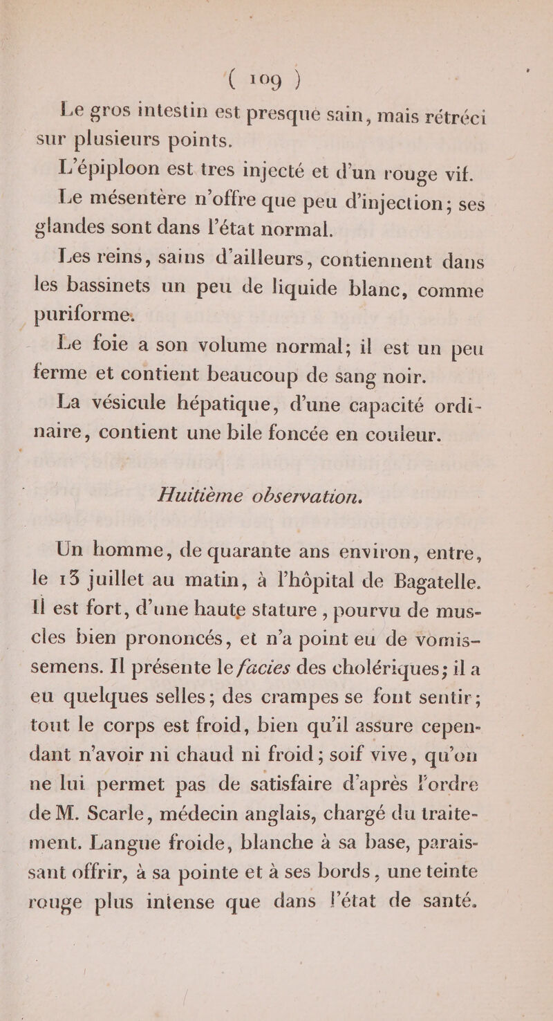 ( &gt;09 ) Le gros intestin est presque sain, mais rétréci sur plusieurs points. L’épiploon est très injecté et d’un rouge vif. Ije mésentère n offre que peu d’injection j ses glandes sont dans l’état normal. Les reins, sains d’ailleurs, contiennent dans les bassinets un peu de liquide blanc, comme puriforme. Le foie a son volume normal; il est un peu ferme et contient beaucoup de sang noir. La vésicule hépatique, d’une capacité ordi¬ naire, contient une bile foncée en couleur. Huitième observation. Un homme, de quarante ans environ, entre, le i5 juillet au matin, à l’hôpital de Bagatelle. Il est fort, d’une haute stature , pourvu de mus¬ cles bien prononcés, et n’a point eu de vomis- semens. Il présente \e fades des cholériques; il a eu quelques selles; des crampes se font sentir; tout le corps est froid, bien qu’il assure cepen» dant n’avoir ni chaud ni froid ; soif vive, qu’on ne lui permet pas de satisfaire d’après Tordre de M. Scarle, médecin anglais, chargé du traite¬ ment. Langue froide, blanche à sa base, parais¬ sant offrir, à sa pointe et à ses bords, une teinte rouge plus intense que dans l’état de santé. /