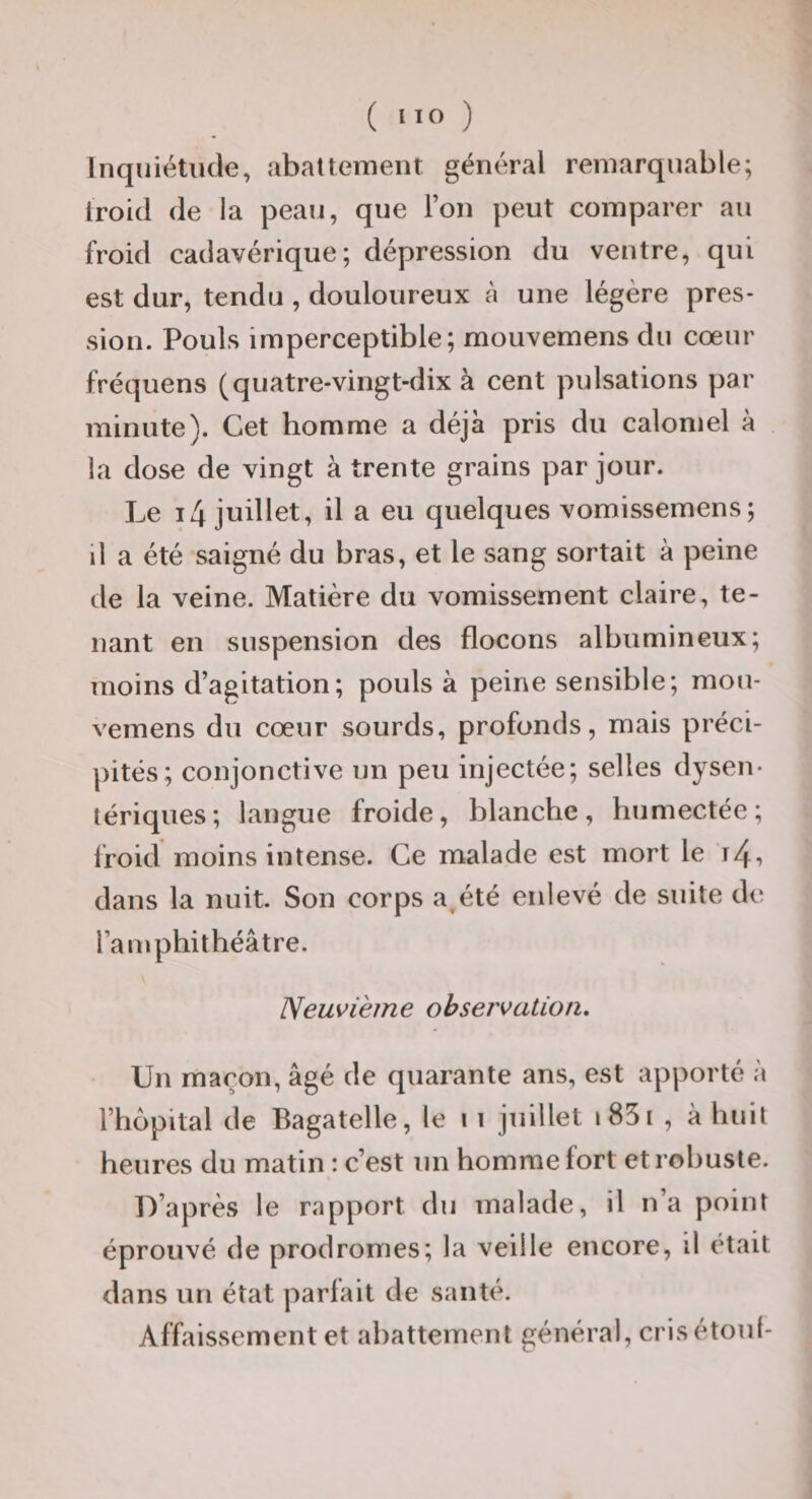 ( ) Inquiétude, abattement général remarquable; iroid de la peau, que l’on peut comparer au froid cadavérique; dépression du ventre, qui est dur, tendu , douloureux à une légère pres¬ sion. Pouls imperceptible; mouvemens du cœur fréquens (quatre-vingt-dix à cent pulsations par minute). Cet homme a déjà pris du calomel à la dose de vingt à trente grains par jour. Le i4 juillet, il a eu quelques vomissemens; il a été saigné du bras, et le sang sortait à peine de la veine. Matière du vomissement claire, te¬ nant en suspension des flocons albumineux; moins d’agitation; pouls à peine sensible; mou¬ vemens du cœur sourds, profonds, mais préci¬ pités; conjonctive un peu injectée; selles dysen¬ tériques; langue froide, blanche, humectée; Ifoid moins intense. Ce malade est mort le i4, dans la nuit. Son corps a^été enlevé de suite de l’a mphithéâtre. Neuvième observation. Un maçon, âgé de quarante ans, est apporté à l’hôpital de Bagatelle, le ii juillet i85i , à huit heures du matin : c’est un homme fort et robuste. D’après le rapport du malade, il n’a point éprouvé de prodromes; la veille encore, il était dans un état parlait de santé. Affaissement et abattement général, crisétoul-