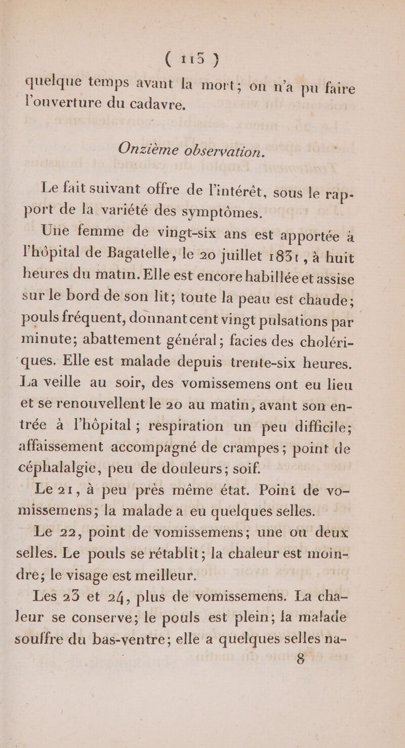 ( ‘«5 ) quelque temps avant la mort; on n’a pu faire î’onvertiire du cadavre. Onzième observation. Le fait suivant offre de Fintérét, sous le rap¬ port de la variété des symptômes. Une femme de vingt-six ans est apportée à Fhôpital de Bagatelle, le 20 juillet i85r, à huit heures du matin. Elle est encore habillée et assise sur le bord de son lit; toute la peau est chaude; pouls fréquent, donnant cent vingt pulsations par minute; abattement général; faciès des choléri¬ ques. Elle est malade depuis trente-six heures. La veille au soir, des vomissemens ont eu lieu et se renouvellent le 20 au matin, avant son en¬ trée à Fhôpital ; respiration un peu difficile; affaissement accompagné de crampes; point de céphalalgie, peu de douleurs; soif. Le 21, à peu près meme état. Point de vo¬ missemens; la malade a eu quelques selles. Le 22, point de vomissemens; une ou deux selles. Le pouls se rétablit ; la chaleur est moin¬ dre; le visage est meilleur. Les 23 et 24, plus de vomissemens. La cha¬ leur se conserve; le pouls est plein; la malade souffre du bas-ventre; elle a quelques selles na- 8 ;