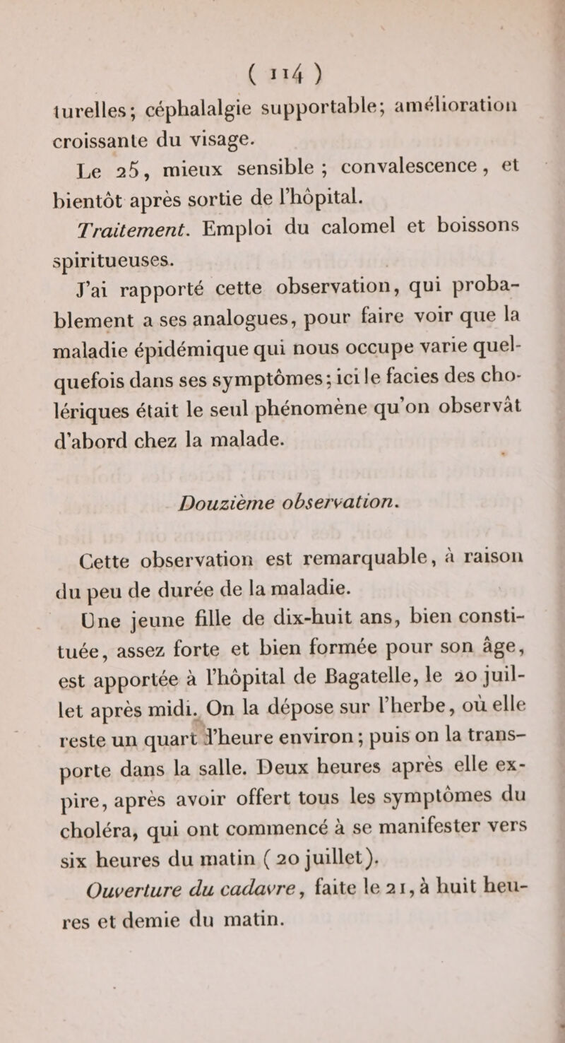 turcllcs; céplmlftlgic siipportal)1^^5 «iintîliorutiou croissante du visage. Le 25, mieux sensible; convalescence, et bientôt après sortie de l’hôpital. Traitement. Emploi du calomel et boissons spiritueuses. J’ai rapporté cette observation, qui proba¬ blement a ses analogues, pour faire voir que la maladie épidémique qui nous occupe varie quel¬ quefois dans ses symptômes; ici le faciès des cho¬ lériques était le seul phénomène qu on observât d’abord chez la malade. Douzième observation. Cette observation est remarquable, à raison du peu de durée de la maladie. üne jeune fille de dix-huit ans, bien consti¬ tuée, assez forte et bien formée pour son âge, est apportée à l’hôpital de Bagatelle, le 20 juil¬ let après midi. On la dépose sur l’herbe, où elle reste un quart d’heure environ ; puis on la trans¬ porte dans la salle. Deux heures après elle ex¬ pire, après avoir offert tous les symptômes du choléra, qui ont commencé à se manifester vers six heures du matin ( 20 juillet). Ouverture du cadavre, faite le 21, à huit heu¬ res et demie du matin.