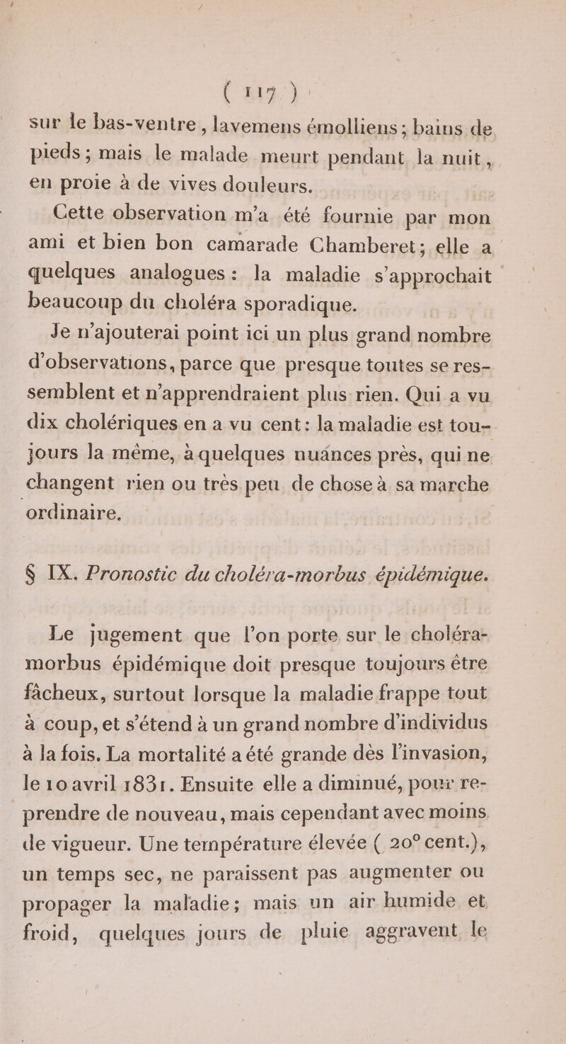 ( î'7 ) sur le bas-veiUre , lavemeiis érnoliiens; bains de pieds; mais le malade meurt pendant ia nuit, en proie à de vives douleurs. Cette observation m’a été fournie par mon ami et bien bon camarade Chamberet; elle a quelques analogues : la maladie s’approchait beaucoup du choléra sporadique. Je n’ajouterai point ici un plus grand nombre d’observations, parce que presque toutes se res¬ semblent et n’apprendraient plus rien. Qui a vu dix cholériques en a vu cent: la maladie est tou¬ jours la meme, à quelques nuances près, qui ne changent rien ou très peu de chose à sa marche ordinaire. § IX, Pronostic du choléra-rnorhus épidémique. Le jugement que l’on porte sur le choléra- morbus épidémique doit presque toujours être fâcheux, surtout lorsque la maladie frappe tout à coup, et s’étend à un grand nombre d’individus à la fois. La mortalité a été grande dès l’invasion, le lo avril i83t. Ensuite elle a diminué, pour re¬ prendre de nouveau, mais cependant avec moins lie vigueur. Une température élevée ( 20° cent.), un temps sec, ne paraissent pas augmenter ou propager la maladie; mais un air humide et froid, quelques jours de pluie aggravent le