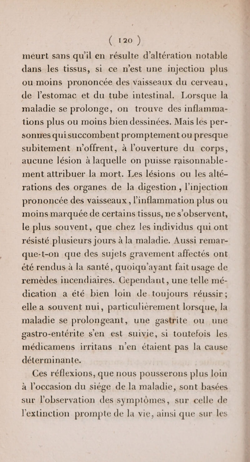 meurt sans qu’il en résulte d’altération notable dans les tissus, si ce n’est une injection plus ou moins prononcée des vaisseaux du cerveau, de l’estomac et du tube intestinal. Lorsque la maladie se prolonge, on trouve des inflamma¬ tions plus ou moins bien dessinées. Mais les per¬ sonnes qui succombent promptement ou presque subitement n’offrent, à l’ouverture du corps, aucune lésion à laquelle on puisse raisonnable¬ ment attribuer la mort. Les lésions ou les alté¬ rations des organes de la digestion , rinjection prononcée des vaisseaux, l’inflammation plus ou moins marquée de certains tissus, ne s’observent, le plus souvent, que chez les individus qui ont résisté plusieurs jours à la maladie. Aussi remar- que-t-on que des sujets gravement affectés ont été rendus à la santé, quoiqu’ayant fait usage de remèdes incendiaires. Cependant, une telle mé¬ dication a été bien loin de toujours réussir ; elle a souvent nui, particulièrement lorsque, la maladie se prolongeant, une gastrite ou une gastro-entérite s’en est suivie, si toutefois les médicamens irritans n’en étaient pas la cause déterminante. Ces réflexions, que nous pousserons plus loin à l’occasion du siège de la maladie, sont basées sur l’observation des symptômes, sur celle de rexlinction prompte de la vie, ainsi que sur les