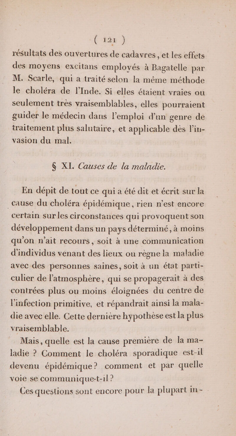 résultats des ouvertures de cadavres, et les effets des moyens excitaiis employés à Bagatelle par M. Scarle, qui a traité selon la même méthode le choléra de l’Inde. Si elles étaient vraies ou seulement très vraisemblables, elles pourraient guider le médecin dans l’emploi d’un genre de traitement plus salutaire, et applicable dès l’iii- vasiori du mal. ' § XL Causes de la maladie. En dépit de tout ce qui a été dit et écrit sur la cause du choléra épidémique, rien n’est encore certain sur les circonstances qui provoquent son développement dans un pays déterminé, à moins qu’on n’ait recours, soit à une communication d’individus venant des lieux ou règne la maladie avec des personnes saines, soit à un état parti- culier de l’atmosphère, qui se propagerait à des contrées plus ou moins éloignées du centre de l’infection primitive, et répandrait ainsi la mala¬ die avec elle. Cette dernière hypothèse est la plus vraisemblable. Mais, quelle est la cause première de la ma¬ ladie ? Gomment le choléra sporadique est-il devenu épidémique? comment et par quelle voie se communique-t-il ? Ces questions sont encore pour la plupart in - I