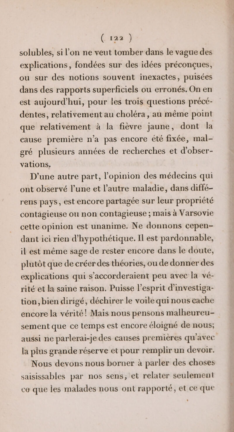 ( «?2 ) solubles, si l’on ne veut tomber dans le vague des explications, fondées sur des idées préconçues, ou sur des notions souvent inexactes, puisées dans des rapports superficiels ou erronés. On en est aujourd’hui, pour les trois questions précé¬ dentes, relativement au choléra, au même point que relativement à la fièvre jaune, dont la cause première n’a pas encore été fixée, mal¬ gré plusieurs années de recherches et d’obser¬ vations. D’une autre part, l’opinion des médecins qui ont observé l’une et l’autre maladie, dans diffé- rens pays, est encore partagée sur leur propriété contagieuse ou non contagieuse ; mais à Varsovie cette opinion est unanime. Ne donnons cepen¬ dant ici rien d’hypothétique. Il est pardonnable, il est même sage de rester encore dans le doute, plutôt que de créer des théories, ou de donner des explications qui s’accorderaient peu avec la vé¬ rité et la saine raison. Puisse l’esprit d’investiga¬ tion, bien dirigé, déchirer le voile qui nous cache encore la vérité ! Mais nous pensons malheureu¬ sement que ce temps est encore éloigné de nous; aussi ne parlerai-je des causes premières qu’avec la plus grande réserve et pour remplir un devoir. Nous devons nous borner à parler des choses saisissables par nos sens, et relater seulement CO que les malades nous ont rapporté, et ce que