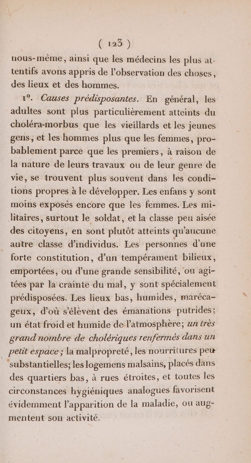 ( 1^3 ) nous-meme, ainsi que les médecins les plus at¬ tentifs avons appris de l’observation des choses, des lieux et des hommes. I®. Causes prédisposantes. En général, les adultes sont plus particulièrement atteints du choléra-morbus que les vieillards et les jeunes gens, et les hommes plus que les femmes, pro¬ bablement parce que les premiers, à raison de la nature de leurs travaux ou de leur genre de vie, se trouvent plus souvent dans les condi¬ tions propres à le développer. Les enfans y sont moins exposés encore que les femmes. Les mi¬ litaires, surtout le soldat, et la classe peu aisée des citoyens, en sont plutôt atteints qu’aucune autre classe d’individus. Les personnes d’une forte constitution, d’un tempérament bilieux, emportées, ou d’une grande sensibilité, ou agi¬ tées par la crainte du mal, y sont spécialement prédisposées. Les lieux bas, humides, maréca¬ geux, d’où s’élèvent des émanations putrides; un état froid et humide de l’atmosphère; un très grand nombre de cholériques renfermés dans un petit espace; la malpropreté, les nourritures peu substantielles; les logemens malsains, placés dans des quartiers bas, à rues étroites, et toutes les circonstances hygiéniques analogues favorisent évidemment l’apparition de la maladie, ou aug¬ mentent son activité.