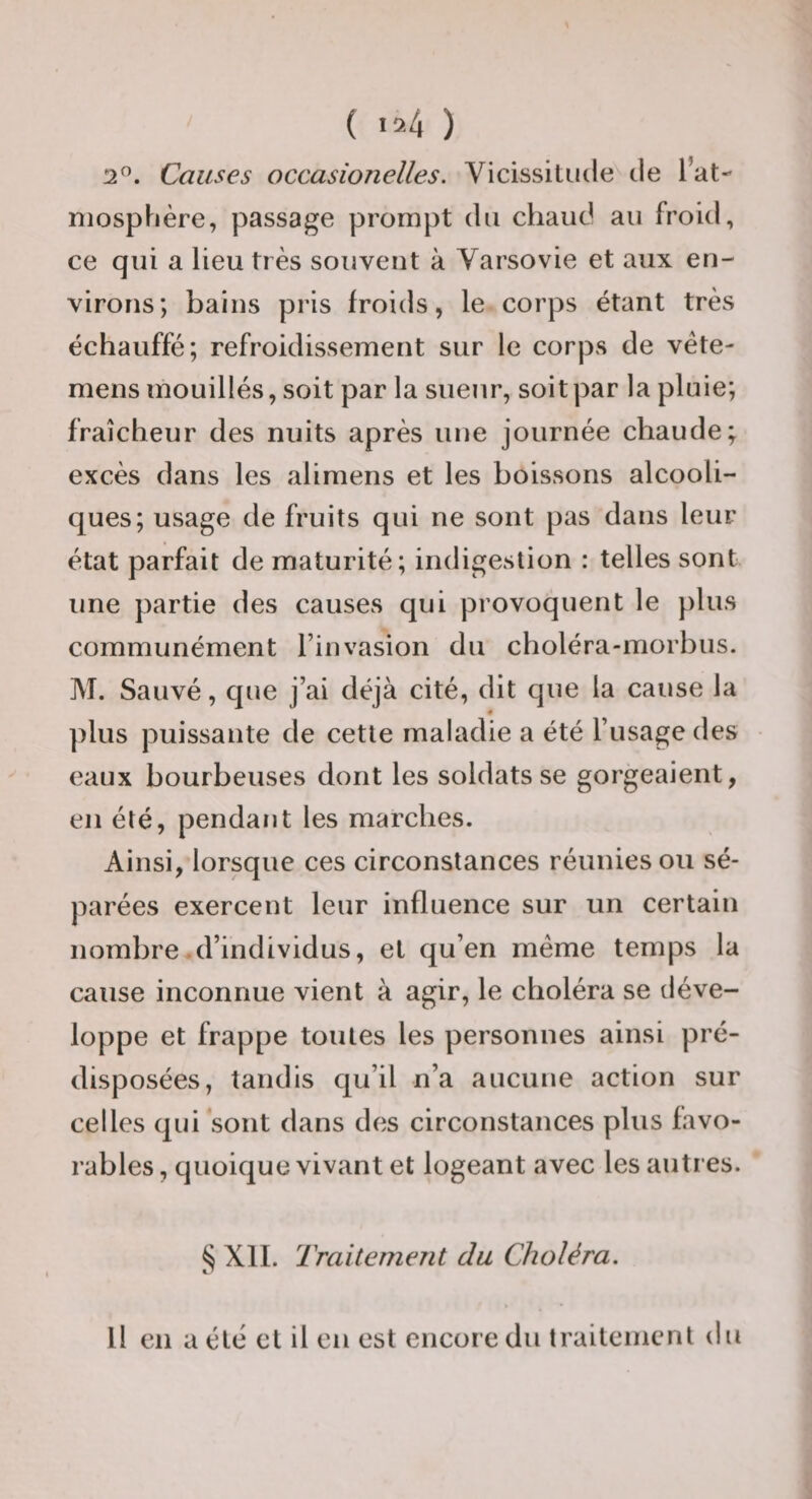 ( &gt;24 ) 2”. Causes occasionelles. Vicissitude de l’at- niosphère, passage prompt du chaud au froid, ce qui a lieu très souvent à Varsovie et aux en¬ virons; bains pris froids, le corps étant très échauffé; refroidissement sur le corps de véte- mens mouillés, soit par la sueur, soit par la pluie; fraîcheur des nuits après une journée chaude; excès dans les alimens et les boissons alcooli¬ ques; usage de fruits qui ne sont pas dans leur état parfait de maturité; indigestion : telles sont une partie des causes qui provoquent le plus communément l’invasion du choléra-morbus. M. Sauvé, c]ue j’ai déjà cité, dit que la cause la é plus puissante de cette maladie a été l’usage des eaux bourbeuses dont les soldats se gorgeaient, en été, pendant les marches. Ainsi, lorsque ces circonstances réunies ou sé¬ parées exercent leur influence sur un certain nombre .d’individus, et qu’en meme temps la cause inconnue vient à agir, le choléra se déve¬ loppe et frappe toutes les personnes ainsi pré¬ disposées, tandis qu’il n’a aucune action sur celles qui sont dans des circonstances plus favo¬ rables , quoique vivant et logeant avec les autres. XII. Traitement du Choléra. Il en a été et il en est encore du traitement du