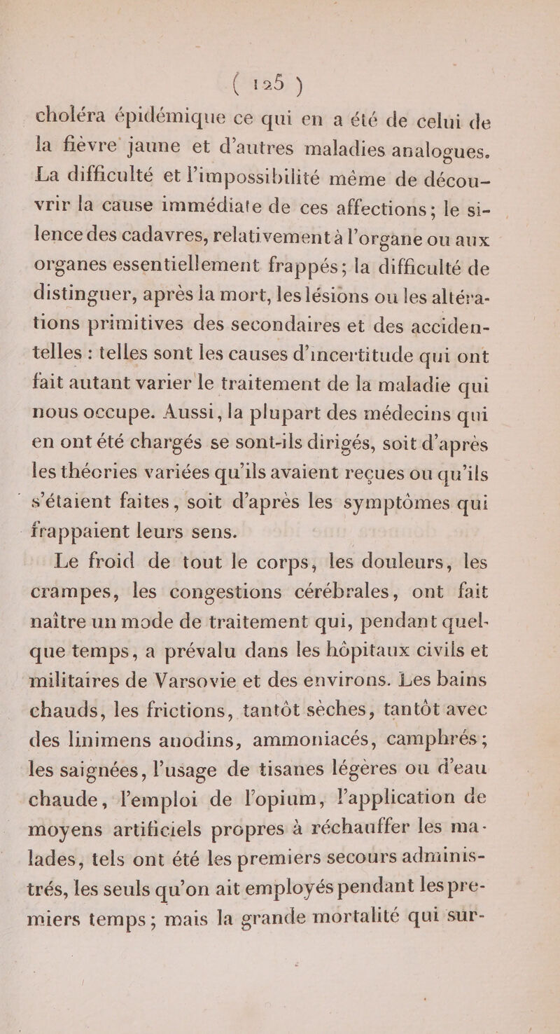 ( ) choléra épidémique ce qui en a élé de celui de la fiè\re jaune et d autres maladies analogues- La difficulté et l’impossibilité même de décou¬ vrir la cause immédiale de ces affections; le si¬ lence des cadavres, relativementà l’organe ou aux organes essentiellement frappés; la difficulté de distinguer, après la mort, les lésions ou les altéî'a- tions primitives des secondaires et des acciden¬ telles ; telles sont les causes d’incertitude qui ont fait autant varier'le traitement de la maladie qui nous occupe. Aussi, la plupart des médecins qui en ont été chargés se sont-ils dirigés, soit d’après les théories variées qu’ils avaient reçues ou qu’ils s’étaient faites, soit d’après les symptômes qui frappaient leurs sens. Le froid de tout le corps, les douleurs, les crampes, les congestions cérébrales, ont fait naître un mode de traitement qui, pendant queh que temps, a prévalu dans les hôpitaux civils et militaires de Varsovie et des environs. Les bains chauds, les frictions, tantôt sèches, tantôt avec des linimens anodins, ammoniacés, camphrés; les saignées, l’usage de tisanes légères ou d’eau chaude, l’emploi de l’opium, l’application de moyens artificiels propres à réchauffer les ma¬ lades, tels ont été les premiers secours adminis¬ trés, les seuls qu’on ait employés pendant les pre¬ miers temps ; mais la grande mortalité qui sur- /