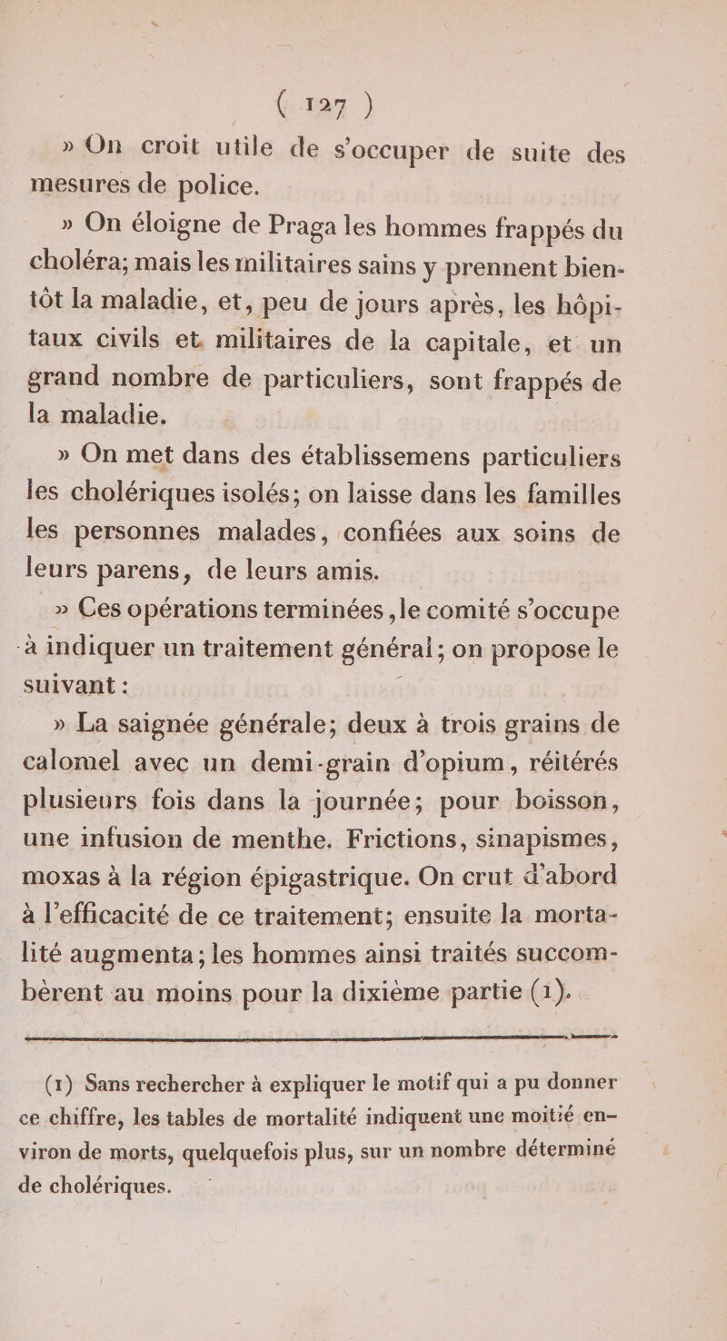 » Oi! croit utile de s’occuper de suite des mesures de police. )) On éloigne de Praga les hommes frappés du choléra; mais les militaires sains y prennent bien¬ tôt la maladie, et, peu de jours après, les hôpi¬ taux civils et militaires de la capitale, et un grand nombre de particuliers, sont frappés de la maladie. » On met dans des établissemens particuliers les cholériques isolés; on laisse dans les familles les personnes malades, confiées aux soins de leurs parens, de leurs amis. » Ces opérations terminées ,1e comité s’occupe à indiquer un traitement générai; on propose le suivant : » La saignée générale; deux à trois grains de calomel avec un demi grain d’opium, réitérés plusieurs fois dans la journée; pour boisson, une infusion de menthe. Frictions, sinapismes, moxas à la région épigastrique. On crut d’abord à l’efficacité de ce traitement; ensuite la morta¬ lité augmenta; les hommes ainsi traités succom¬ bèrent au moins pour la dixième partie (i). (i) Sans rechercher à expliquer le motif qui a pu donner ce chiffre, les tables de mortalité indiquent une moitié en¬ viron de morts, quelquefois plus, sur un nombre déterminé de cholériques.