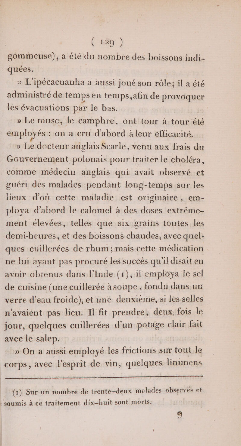 ( '29 ) gommeuse), a été du nombre des boissons indi- qiiées. « L’ipécacuanha a aussi joué son rôle; il a été administré de temps en temps,afin de provoquer les évacuations par le bas. » Le musc, le camphre, ont tour à tour été employés : on a cru d’abord à leur efficacité. » Le docteur anglais Scarle, venu aux frais du Gouvernement polonais pour traiter le choléra, comme médecin anglais qui avait observé et guéri des malades pendant long-temps sur les lieux d’où cette maladie est originaire , em¬ ploya d’abord le calomel à des doses extrême¬ ment élevées, telles que six grains toutes les demi-heures, et des boissons chaudes, avec quel¬ ques cuillerées de rhum ; mais cette médication ne lui ayant pas procuré les succès qu’il disait en avoir obtenus dans l’Inde (i), il employa le sel de cuisine (une cuillerée à soupe, fondu dans un verre d’eau froide), et une deuxième, si les selles n’avaient pas lieu. Il fit prendre, deux, fois le jour, quelques cuillerées d’un potage clair fait avec le salep. )) On a aussi employé les frictions sur tout le corps, avec l’esprit de vin, quelques linimens (i) Sur un nombre de trente—deux malades observés et soumis à ce traitement dix—huit sont morts. fl I