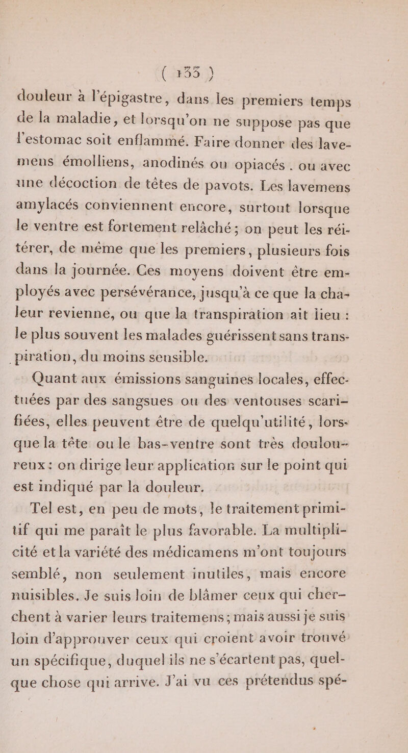 ( ) douleur a 1 épigastre, dans les premiers temps de la maladie, et lorsqu’on ne suppose pas que 1 estomac soit enflammé. Faire donner des lave- mens emolliens, anodines ou opiacés . ou avec une décoction de tetes de pavots. Les lavemens amylacés conviennent encore, surtout lorsque le ventre est fortement relâché; on peut les réi¬ térer, de meme que les premiers, plusieurs fois dans la journée. Ces moyens doivent être em¬ ployés avec persévérance, jusqu’à ce que la cha¬ leur revienne, ou que la transpiration ait lieu : le plus souvent les malades guérissent sans trans¬ piration, du moins sensible. Quant aux émissions sanguines locales, effec¬ tuées par des sangsues ou des ventouses scari¬ fiées, elles peuvent être de quelqu’utilité, lors¬ que la tête ouïe bas-ventre sont très doulou¬ reux: on dirige leur application sur le point cjui est indiqué par la douleur. Tel est, en peu de mots, le traitement primi¬ tif qui me paraît le plus favorable. La multipli¬ cité et la variété des médicamens m’ont toujours semblé, non seulement inutiles, mais encore nuisibles. Je suis loin de blâmer ceux qui cher¬ chent à varier leurs traitemens; mais aussi je suis loin d’approuver ceux qui croient avoir trouvé un spécifique, duquel ils ne s’écartent pas, quel¬ que chose qui arrive. J’ai vu ces prétendus spé-