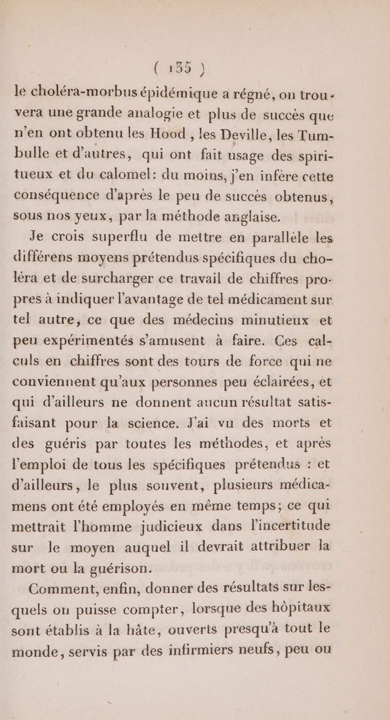 ( '55 ) le choléra-morbiisépidémique a régné, ou trou¬ vera une grande analogie et plus de succès que n’en ont obtenu les Hood , les Deville, les Tum- » bulle et d’autres, qui ont fait usage des spiri¬ tueux et du calomel: du moins, j’en infère cette conséquence d’après le peu de succès obtenus, sous nos yeux, par la méthode anglaise. Je crois superflu de mettre en parallèle les différons moyens prétendus spécifiques du cho¬ léra et de surcharger ce travail de chiffres pro¬ pres à indiquer l’avantage de tel médicament sur tel autre, ce que des médecins minutieux et peu expérimentés s’amusent à faire. Ges cal¬ culs en chiffres sont des tours de force qui ne conviennent qu’aux personnes peu éclairées, et qui d’ailleurs ne donnent aucun résultat satis¬ faisant pour la science. J’ai vu des morts et des guéris par toutes les méthodes, et après l’emploi de tous les spécifiques prétendus : et d’ailleurs, le plus souvent, plusieurs médica- mens ont été employés en même temps; ce qui mettrait l’homme judicieux dans l’incertitude sur le moyen auquel il devrait attribuer la mort ou la guérison. Comment, enfin, donner des résultats sur les¬ quels on puisse compter, lorsque des hôpitaux sont établis à la hâte, ouverts presqu’à tout le monde, servis par des infirmiers neufs, peu ou /