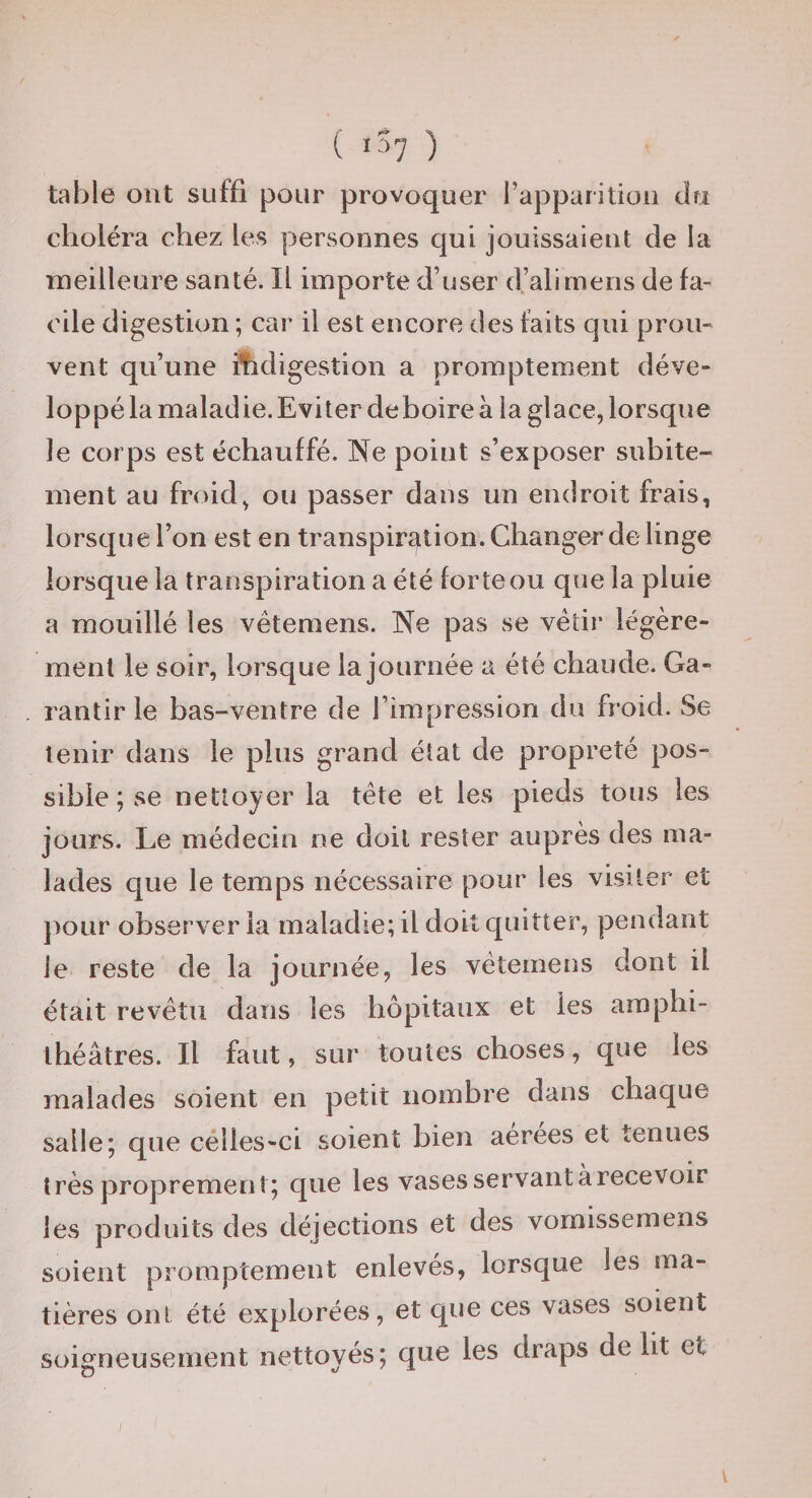 table ont suffi pour provoquer l’apparition du choléra chez les personnes qui jouissaient de la Tneilleure santé. Il importe d’user d’ali mens de fa¬ cile digestion ; car il est encore des faits qui prou¬ vent qu’une ifidigestion a promptement déve- loppéla maladie.Eviter deboire à la glace, lorsque le corps est échauffé. Ne point s’exposer subite¬ ment au froid, ou passer dans un endroit frais, lorsque l’on est en transpiration. Changer de linge lorsque la transpiration a été forte ou qïie la pluie a mouillé les vêtemens. Ne pas se vêtir légère¬ ment le soir, lorsque la journée a été chaude. Ga¬ rantir le bas-ventre de l’impression du froid. Se tenir dans le plus grand état de propreté pos¬ sible ; se nettoyer la tête et les pieds tous les jours. Le médecin ne doit rester auprès des ma¬ lades que le temps nécessaire pour les visiter et pour observer la maladie; il doit quitter, pendant le reste de la journée, les vêtemens dont il était revêtu dans les hôpitaux et les amphi¬ théâtres. Il faut, sur toutes choses, que les malades soient en petit nombre dans chaque salle; que célles-ci soient bien aerees et tenues très proprement; que les vases servant à recevoir les produits des déjections et des vornissemens soient promptement enlevés, lorsque les ma¬ tières ont été explorées, et que ces vases soient soigneusement nettoyés; que les draps de lit et / V