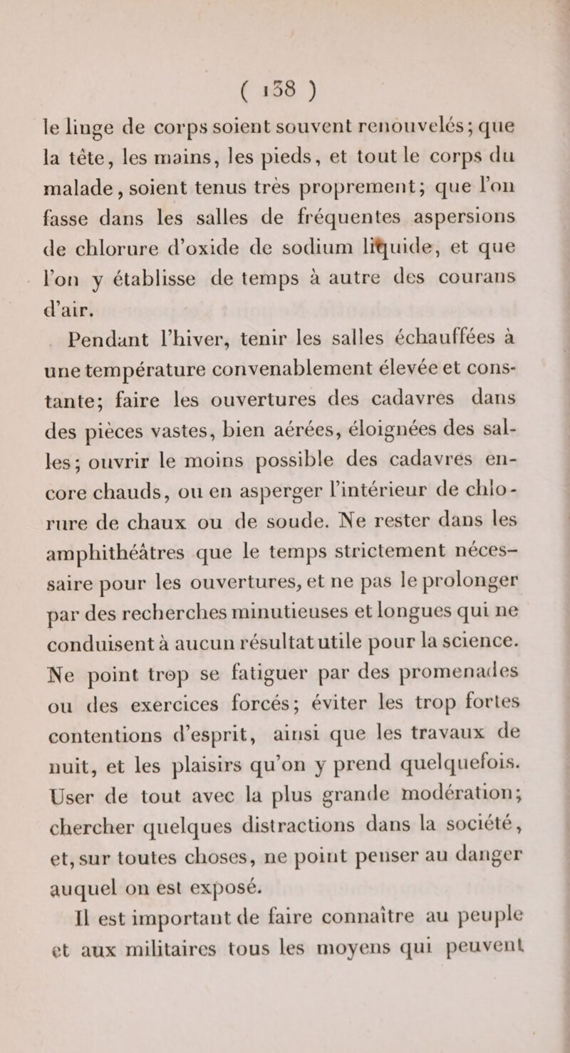 ( «38 ) le linge de corps soient souvent renouvelés; que la tête, les mains, les pieds, et tout le corps du malade, soient tenus très proprement; que l’on fasse dans les salles de fréquentes aspersions de chlorure d’oxide de sodium litjuide, et que l’on y établisse de temps à autre des courans d’air. Pendant l’hiver, tenir les salles échauffées à une température convenablement élevée et cons¬ tante; faire les ouvertures des cadavres dans des pièces vastes, bien aérées, éloignées des sal¬ les; ouvrir le moins possible des cadavres en¬ core chauds, ou en asperger l’intérieur de chlo¬ rure de chaux ou de soude. Ne rester dans les amphithéâtres que le temps strictement néces¬ saire pour les ouvertures, et ne pas le prolonger par des recherches minutieuses et longues qui ne conduisent à aucun résultat utile pour la science. Ne point trop se fatiguer par des promenades ou des exercices forcés; éviter les trop fortes contentions d’esprit, ainsi que les travaux de nuit, et les plaisirs qu’on y prend quelquefois. User de tout avec la plus grande modération; chercher quelques distractions dans la société, et, sur toutes choses, ne point penser au danger auquel ou est exposé. Il est important de faire connaître au peuple et aux militaires tous les moyens qui peuvent