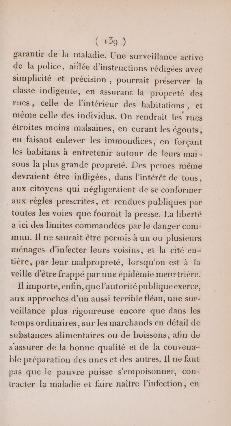 C «^9 ) garantir de la maladie. Une surveillance active de la |3olice, aidée d’instructions rédigées avec simplicité et précision , pourrait préserver la classe indigente, en assurant la propreté des rues, celle de l’intérieur des habitations , et meme celle des inoividus. On rendrait les rues étroites moins malsaines, en curant les égouts, en faisant enlever les immondices, en forçant les habitans a entretenir autour de leurs mai¬ sons la plus grande propreté. Des peines meme devraient être infligées, dans l’intérêt de tous, aux citoyens qui négligeraient de se conformer aux règles prescrites, et rendues publiques par toutes les voies que fournit la presse. La liberté a ici des limites commandées par le danger com¬ mun. Il ne saurait être permis à un ou plusieurs ménages d’infecter leurs voisins, et la Ote en—' tière, par leur malpropreté, lorsqu’on est à la veille d’être frappé par une épidémie meurtrière. Il importe, enfin, que l’autorité publique exerce, aux approches d’un aussi terrible fléau, une sur¬ veillance plus rigoureuse encore que dans les temps ordinaires, sur les marchands en détail de substances alimentaires ou de boissons, afin de s’assurer de la bonne qualité et de la convena-?. bie préparation des unes et des autres. Il ne faut pas que le pauvre puisse s’empoisonner, con¬ tracter la maladie et faire naître l’infection, en. /