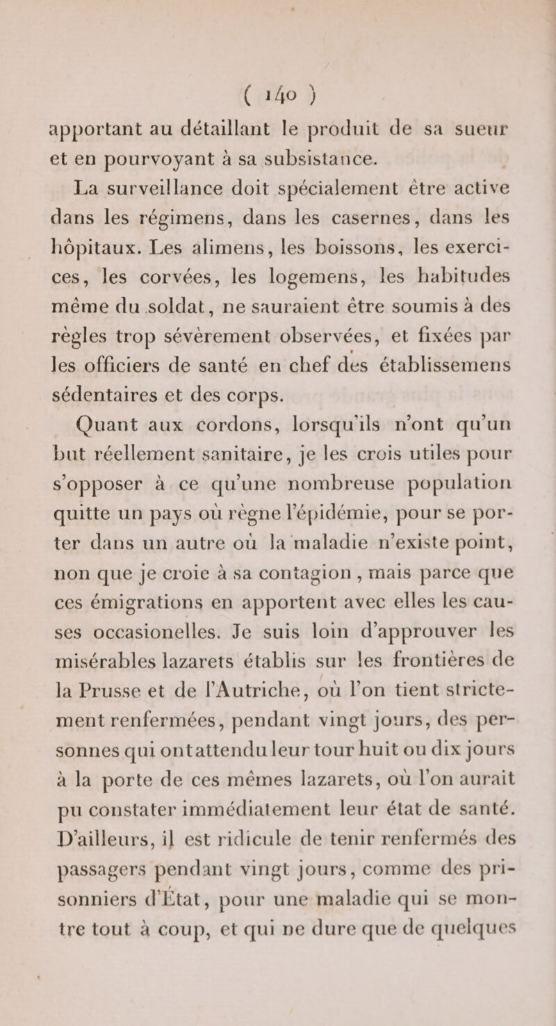 apportant au détaillant le produit de sa sueur et en pourvoyant à sa subsistance. La surveillance doit spécialement être active dans les régimens, dans les casernes, dans les liôpitaux. Les aliniens, les boissons, les exerci¬ ces, les corvées, les logemens, les habitudes même du soldat, ne sauraient être soumis à des règles trop sévèrement observées, et fixées jiar * les officiers de santé en chef des établissemens sédentaires et des corps. Quant aux cordons, lorsqu’ils n’ont qu’un but réellement sanitaire, je les crois utiles pour s’opposer à ce qu’une nombreuse population quitte un pays où règne ré[)idémie, pour se por¬ ter dans un autre où la maladie n’existe point, non que je croie à sa contagion , mais parce que ces émigrations en apportent avec elles les cau¬ ses occasionelles. Je suis loin d’approuver les misérables lazarets établis sur les frontières de la Prusse et de l’Autriche, où l’on tient stricte¬ ment renfermées, pendant vingt jours, des per¬ sonnes qui ontattendu leur tour huit ou dix jours à la porte de ces mêmes lazarets, où l’on aurait pu constater immédiatement leur état de santé. D’ailleurs, il est ridicule de tenir renfermés des passagers pendant vingt jours, comme des pri¬ sonniers d’État, pour une maladie qui se mon¬ tre tout à coup, et qui ne dure que de quelques