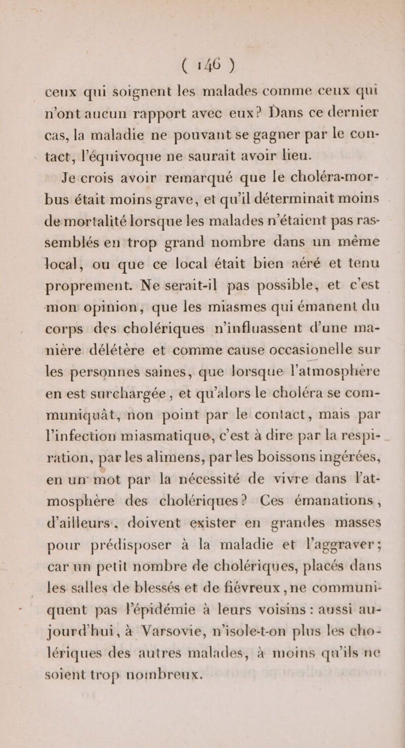 ceux qui soignent les malades comme ceux qui n’ont aucun rapport avec eux? Dans ce dernier cas, la maladie ne pouvant se gagner par le con¬ tact, l’équivoque ne saurait avoir lieu. Je crois avoir remarqué que le clioléra-mor- bus était moins grave, et qu’il déterminait moins de mortalité lorsque les malades n’étaient pas ras¬ semblés en trop grand nombre dans un même local, ou que ce local était bien aéré et tenu proprement Ne serait-il pas possible, et c’est mon opinion, que les miasmes qui émanent du corps des cholériques n’influassent d’une ma¬ nière délétère et comme cause occasionelle sur les personnes saines, que lorsque l’atmosphère en est surchargée , et qu’alors le choléra se com¬ muniquât, non point par le contact, mais par l’infection miasmatique*, c’est à dire par la respi- . ration, par les alimens, par les boissons ingérées, en un'mot par la nécessité de vivre dans l’at¬ mosphère des cholériques ? Ces émanations, d’ailleurs, doivent exister en grandes masses pour prédisposer à la maladie et l’aggraver; car un petit nombre de cholériques, placés dans les salles de blessés et de fiévreux,ne communi¬ quent pas l’épidémie à leurs voisins : aussi au¬ jourd’hui, à Varsovie, n’isole-t-on plus les cho¬ lériques des autres malades, à moins qu’ils ne soient trop nombreux.