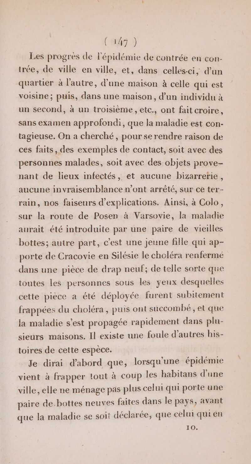 f î/i7 ) Les progrès de i épidémie de contrée en con¬ trée, de ville en ville, et, dans celles-ci, d’un quartier à l’autre, d’une maison à celle qui est voisine; puis, dans une maison, d’un individu à un second, à un troisième, etc., ont fait croire, sans examen approfondi, que la maladie est con¬ tagieuse. On a cherché, pour se rendre raison de ces faits, des exemples de contact, soit avec des personnes malades, soit avec des objets prove¬ nant de lieux infectés, et aucune bizarrerie, aucune invraisemblance n’ont arrêté, sur ce ter¬ rain, nos faiseurs d’explications. Ainsi, à Colo, sur la route de Posen à Varsovie, la maladie aurait été introduite par une paire de vieilles bottes; autre part, c’est une jeune fille qui ap¬ porte de Cracovie en Silésie le choléra renfermé dans une pièce de drap neuf; de telle sorte que toutes les personnes sous les yeux desquelles cette pièce a été déployée furent subitement frappées du choléra , puis ont succombé, et que la maladie s’est propagée rapidement dans plu¬ sieurs maisons. Il existe une foule d autres his¬ toires de cette espèce. Je dirai d’abord que, lorsqu une épidémie vient à frapper tout à coup les habitaris d une ville, elle ne ménage pas plus celui qui porte une paire de.bottes neuves faites dans le pay?»? avant que la maladie se soit declaree, que celui qui eu lO.