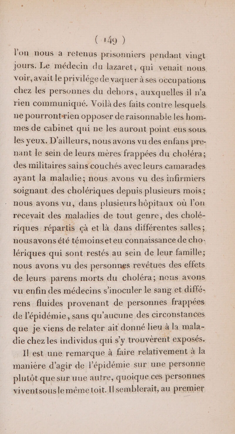 t i ( ^49 ) ! ou nous a refenus prisonniers pendant vingt jours. LiC médecin du lazaret, qui venait nous voir, avait le privilège de vaquer à ses occupations chez les personnes du dehors, auxquelles il n’a rien communiqué. Voilà des faits contre lesquels ne pourront-rien opposer de raisonnable les hom¬ mes de cabinet qui ne les auront point eus sous les yeux. D’ailleurs, nous avons vu des enfans pre¬ nant le sein de leurs mères frappées du choléra; des militaires sains couchés avec leurs camarades ayant la maladie; nous avons vu des infirmiers soignant des cholériques depuis plusieurs mois; nous avons vu, dans plusieurs hôpitaux où l’on recevait des maladies de tout genre, des cholé¬ riques répartis çà et là dans différentes salles; nous avons été témoins et eu connaissance de cho' lériques qui sont restés au sein de leur famille; nous avons vu des personnes revêtues des effets de leurs parens morts du choléra; nous avons vu enfin des médecins s’inoculer le sang et diffé- rens fluides provenant de personnes frappées de l’épidémie, sans qu’aucune des circonstances que je viens de relater ait donné heu à la mala¬ die chez les individus qui s’y trouvèrent exposés. Il est une remarque à faire relativement à la manière d’agir de l’épidémie sur une personne plutôt que sur une autre, quoique ces personnes viventsouslemême toit. Il semblerait, au premier