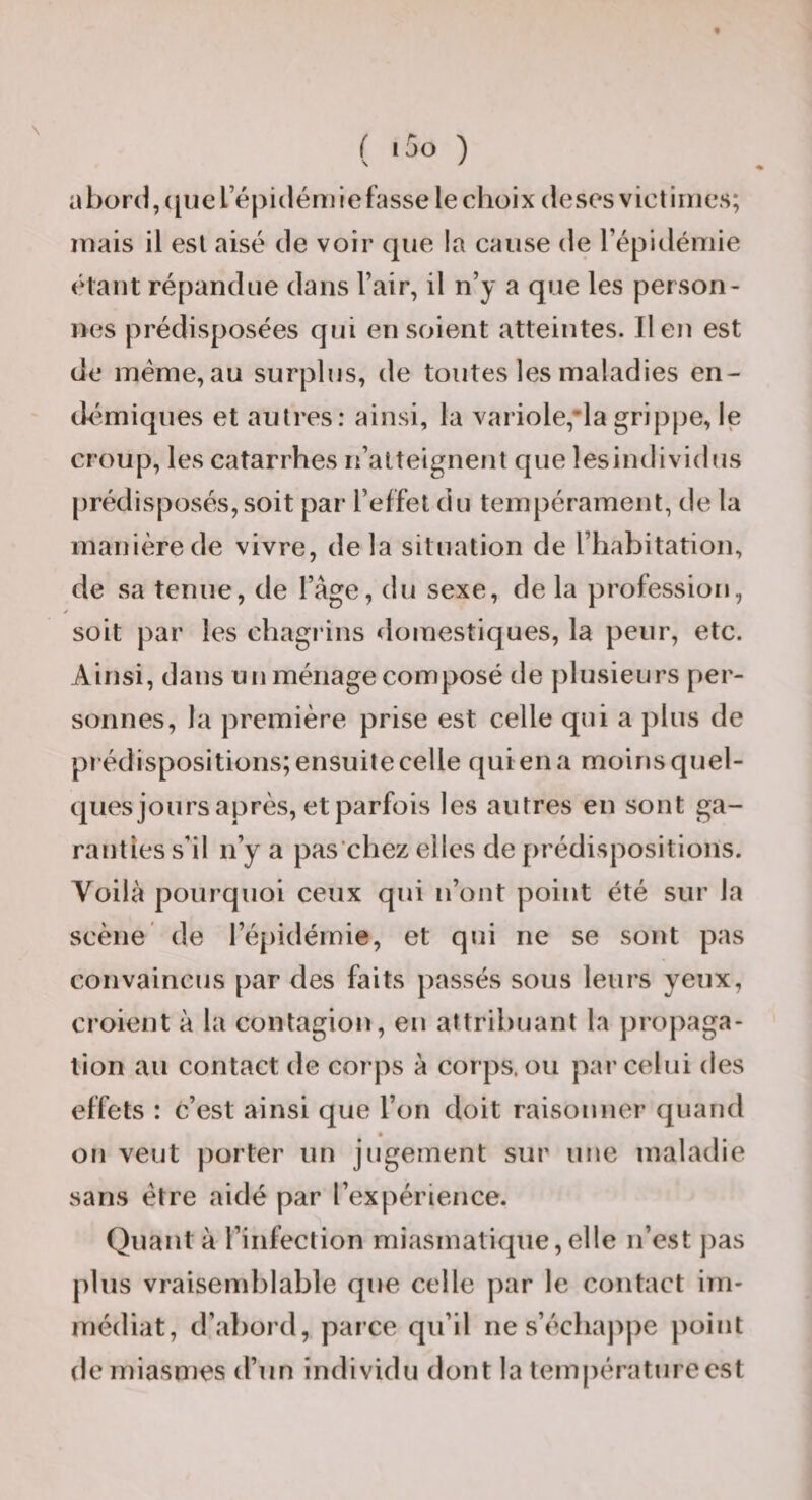 ( *50 ) a bord, (|uerépicléniie fasse le choix deses victimes; mais il est aisé de voir que !a cause de l’épidémie étant répandue dans l’air, il n’y a que les person¬ nes prédisposées qui en soient atteintes. lien est de méme,au surplus, de toutes les maladies en¬ démiques et autres: ainsi, la variole,lagrippe, le croup, les catarrhes n’alteignent que lesindividus |)rédisposés, soit par l’effet du tempérament, de la manière de vivre, delà situation de l’habitation, de sa tenue, de l’âge, du sexe, de la profession, soit par les chagrins domestiques, la peur, etc. Ainsi, dans un ménage composé de plusieurs per¬ sonnes, la première prise est celle qui a ])lus de prédispositions; ensuite celle qui en a moins quel¬ ques jours après, et parfois les autres en sont ga¬ ranties s’il n’y a pas chez elles de prédispositions. Voilà pourquoi ceux qui n’ont point été sur la scène de ré[)idéinie, et qui ne se sont pas convaincus par des faits passés sous leurs yeux, croient à la conlagioii, en attribuant la propaga¬ tion au contact de corps à corps, ou par celui des effets : c’est ainsi que l’on doit raisonner quand on veut porter un jugement sur une maladie sans être aidé par l’expérience. Quant à l’infection miasmatique, elle n’est j)as plus vraisendjlable que celle par le contact im¬ médiat, d’abord, parce qu’il ne s’écliaj^pe point de rniasnies d’un individu dont la température est