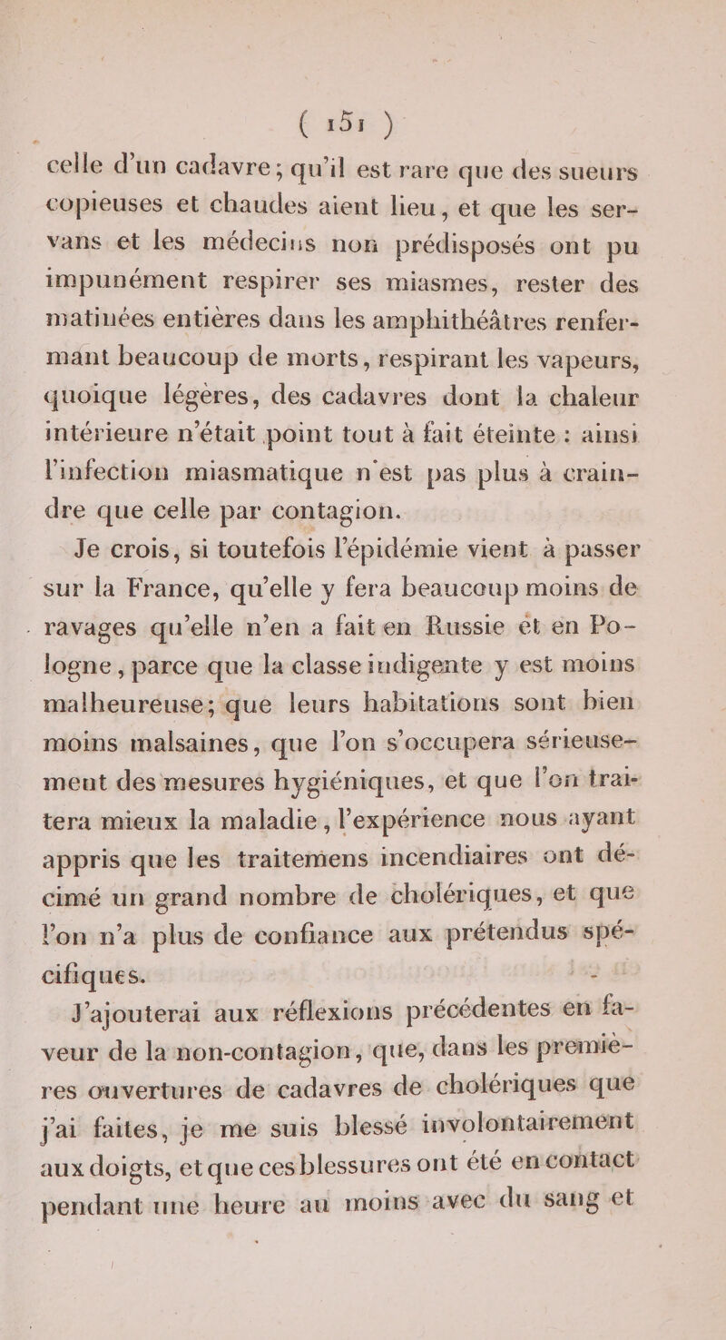 ( ) ceiie cl un cadavre; (ju’il est rare que des sueurs copieuses et chaudes aient lieu, et que les ser- vans et les médecins non prédisposés ont pu impunément respirer ses miasmes, rester des matinées entières dans les amphithéâtres renfer¬ mant beaucoup de morts, respirant les vapeurs, quoique légères, des cadavres dont la chaleur intérieure n’était point tout à fait éteinte : ainsi rinfection miasmatique n’est pas plus à crain¬ dre que celle par contagion. Je crois, si toutefois l’épidémie vient à passer sur la France, qu’elle y fera beaucoup moins de ravages qu’elle n’en a fait en P*.ussie ét en Po¬ logne, parce que la classe indigente y est moins malheureuse; que leurs habitations sont bien moins malsaines, que l’on s’occupera sérieuse¬ ment des mesures hygiéniques, et que l’on trai¬ tera mieux la maladie, l’expérience nous ayant appris que les traitemens incendiaires ont dé¬ cimé un grand nombre de cholériques, et que l’on n’a plus de confiance aux prétendus spé¬ cifiques. J’ajouterai aux réflexions précédentes en fa¬ veur de la non-contagion, que, dans les premiè¬ res ouvertures de cadavres de cholériques que j’ai faites, je me suis blessé involontairement aux doigts, et que ces blessures ont été en contact pendant une heure au moins avec du sang et