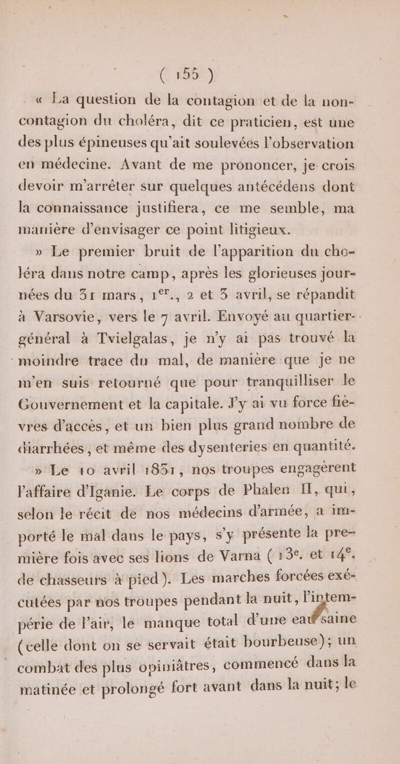 c( La question de la contagion et de la contagion du choléra, dit ce praticien, est une des plus épineuses qu ait soulevées l’observation en médecine. Avant de me prononcer, je crois devoir m’arrêter sur quelques antécédens dont la connaissance justifiera, ce me semble, ma manière d’envisager ce point litigieux. » Le premier bruit de l’apparition du cho¬ léra dans notre camp, après les glorieuses jour¬ nées du 5i mars, 2 et 5 avril, se répandit à Varsovie, vers le 7 avril. Envoyé au quartier- général à Tvielgalas, je ny ai pas trouvé la moindre trace du mal, de manière que je ne m’en suis retourné que pour tranquilliser le Gouvernement et la capitale. J’y ai vu force fiè¬ vres d’accès, et un bien plus grand nombre de diarrhées, et même des dysenteries en quantité. » Le 10 avril îSoj, nos troupes engagèrent l’affaire d’Iganie. Le corps de Phalen 11, qui, selon le récit de nos médecins d’armée, a im¬ porté le mal dans le pays, s’y présente la pre¬ mière fois avec ses lions de Varna ( et 14 • de chasseurs à pied ). Les n)arches forcées exé¬ cutées par nos troupes pendant la nuit, 1 intem¬ périe de l’ail*, le manque total dune eat^aine (celle dont on se servait était bourbeuse); un combat des plus opiniâtres, commencé dans la matinée et prolongé fort avant dans la nuit; le