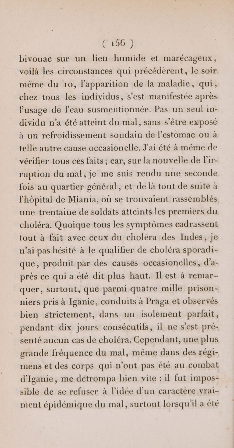 ( *56 ) bivouac sur un lieu huinicle et marécageux, voilà les circonstances qui [)récédèreiit, le soir meme du lo, l’apparition de la maladie, qui, chez tous les individus, s’est manifestée après l’usage de l’eau susmentionnée. Pas un seul in¬ dividu n’a été atteint du mal, sans s’étre exposé à un refroidissement soudain de l’estomac ou à telle autre cause occasionelle. J’ai été à meme de vérifier tous ces faits; car, sur la nouvelle de l’ir¬ ruption du mal, je me suis rendu une seconde fois au quartier général, et de là tout de suite à l’hôpital de Miania, où se trouvaient rassemblés une trentaine de soldats atteints les premiers du choléra. Quoique tous les symptômes cadrassent tout à fait avec ceux du choléra des Indes, je n’ai pas hésité à le qualifier de choléra sporadi¬ que, produit par des causes occasionelles, d’a¬ près ce qui a été dit plus haut. Il est à remar¬ quer, surtout, que parmi quatre mille prison¬ niers pris à Iganie, conduits à Praga et observés bien strictement, dans un isolement parfait, pendant dix jours consécutifs, il ne s’est pré¬ senté aucun cas de choléra. Cependant, une plus grande fréquence du mal, meme dans des régi- mens et des corps qui n’ont pas été au combat d’iganie, me détrompa bien vile : il fut impos¬ sible de se refuser à l’idée d’un caractère vrai¬ ment épidémique du mal, surtout lorsqu’il a été