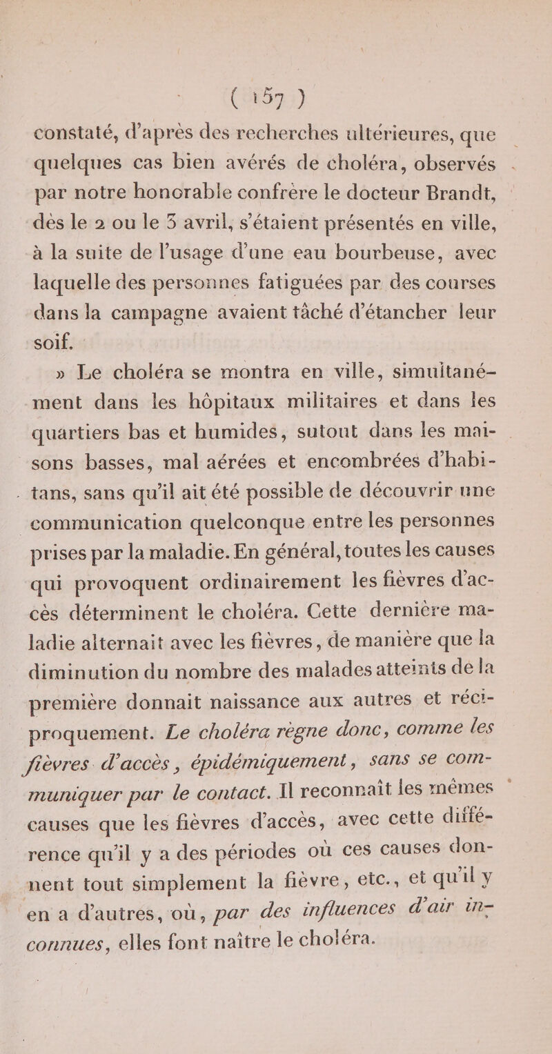 ( ï57 ) constaté, d’après des recherches ultérieures, que quelques cas bien avérés de choléra, observés par notre honorable confrère le docteur Brandt, dès le 2 ou le 5 avril, s’étaient présentés en ville, à la suite de l’usage d’une eau bourbeuse, avec laquelle des personnes fatiguées par des courses dans la campagne avaient tâché d’étancher leur soif. » Le choléra se montra en ville, simultané¬ ment dans les hôpitaux militaires et dans les quartiers bas et humides, sutout dans les mai¬ sons basses, mal aérées et encombrées d’habi- îans, sans qu’il ait été possible de découvrir une communication quelconque entre les personnes prises par la maladie. En général, toutes les causes qui provoquent ordinairement les fièvres d’ac¬ cès déterminent le choléra. Cette dernière ma¬ ladie alternait avec les fièvres, de manière que la diminution du nombre des malades atteints de la première donnait naissance aux autres et réci¬ proquement. Le choléra régne donc, comme les fièvres d’accès ^ épidémiquement, sans se com¬ muniquer par le contact. Il reconnaît les memes causes que les fièvres d’accès, avec cette diffé¬ rence qu’il y a des périodes où ces causes don¬ nent tout simplement la fièvre, etc., et quily en a d’autres, où, par des influences d air connues, elles font naître le choléra.