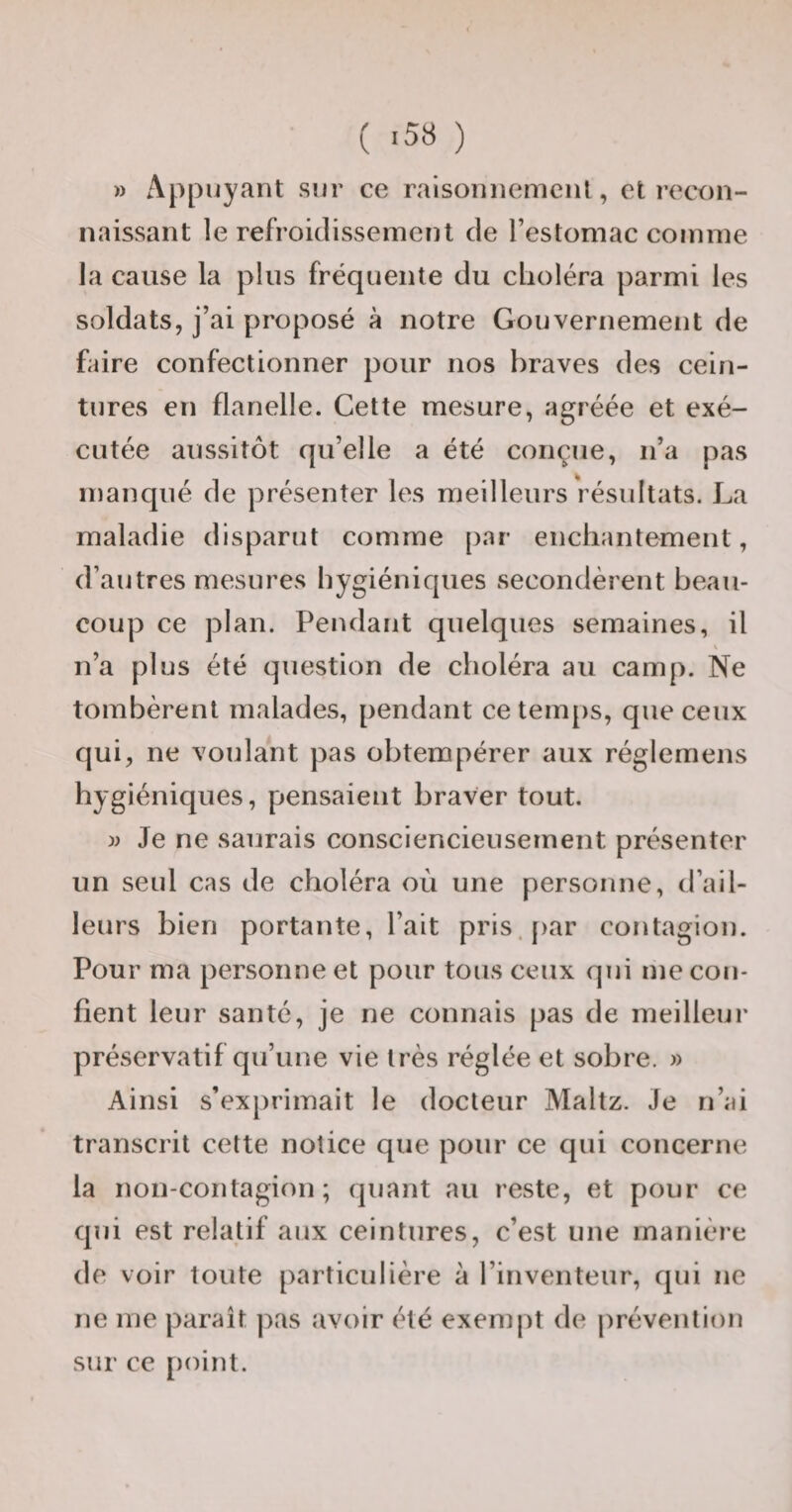 ( -58 ) » Appuyant sur ce raisonnement, et recon¬ naissant le refroidissement de l’estomac comme la cause la plus fréquente du clioléra parmi les soldats, j’ai proposé à notre Gouvernement de faire confectionner pour nos braves des cein¬ tures en flanelle. Cette mesure, agréée et exé¬ cutée aussitôt qu’elle a été conçue, n’a pas manqué de présenter les meilleurs résultats. La maladie disparut comme [)ar enchantement, d’autres mesures hygiéniques secondèrent beau¬ coup ce plan. Pendant quelques semaines, il n’a plus été question de choléra au camp. Ne tombèrent malades, pendant ce temps, que ceux qui, ne voulant pas obtempérer aux réglemens hygiéniques, pensaient braver tout. w Je ne saurais consciencieusement présenter un seul cas de choléra où une personne, d’ail¬ leurs bien portante, l’ait pris.[)ar contagion. Pour ma personne et pour tous ceux qui me con¬ fient leur santé, je ne connais pas de meilleur préservatif qu’une vie très réglée et sobre. » Ainsi s’exj)rimait le docteur Maltz. Je n’ai transcrit cette notice que pour ce qui concerne la non-contagion; quant au reste, et pour ce qui est relatif aux ceintures, c’est une manière de voir toute particulière à l’inventeur, qui ne ne me paraît pas avoir été exempt de prévention sur ce point.